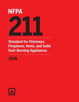 211
®
NFPA
Standard for Chimneys,
Fireplaces, Vents, and Solid
Fuel–Burning Appliances
2016
ORDER
To order or for more details on other NFPA
products or seminars, call 1-800-344-3555.
For orders outside the U.S., call 617-770-3000.
VISIT
our online
catalog at
catalog.nfpa.org.
 