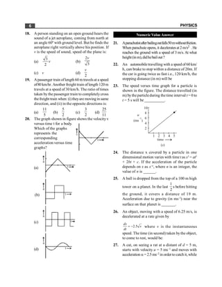PHYSICS
6
18. A person standing on an open ground hears the
sound of a jet aeroplane, coming from north at
an angle 60º with ground level. But he finds the
aeroplane right vertically above his position. If
v is the speed of sound, speed of the plane is:
(a)
3
2
v (b)
2
3
v
(c) v (d)
2
v
19. Apassenger train oflength 60 m travelsat a speed
of80km/hr.Another freight train oflength 120m
travels at a speed of 30 km/h. The ratio of times
taken by the passenger train to completelycross
thefreight train when: (i) theyare movingin same
direction, and (ii) in the opposite directions is:
(a)
11
5
(b)
5
2
(c)
3
2
(d)
25
11
20. The graph shown in figure shows the velocityv
versus time t for a body.
Which of the graphs
represents the
corresponding
acceleration versus time
graphs?
(a) t
a
(b) t
a
(c) t
a
(d) t
a
Numeric Value Answer
21. Aparachutistafterbailingoutfalls50mwithoutfriction.
When parachute opens, it deceleratesat 2 m/s2 . He
reaches the ground with a speed of 3 m/s. At what
height(inm),didhebailout?
22. An automobiletravelling with a speedof 60km/
h, can brake to stop within a distance of 20m. If
the car is going twice as fast i.e., 120 km/h, the
stopping distance (in m) will be
23. The speed verses time graph for a particle is
shown in the figure. The distance travelled (in
m) bytheparticleduring thetime interval t = 0 to
t = 5 s will be __________.
1 2 3 4 5
2
4
6
8
10
u
(ms )
–1
time
( )
s
24. The distance x covered by a particle in one
dimensional motion varies with time t as x2
= at2
+ 2bt + c. If the acceleration of the particle
depends on x as x–n
, where n is an integer, the
value of n is ______.
25. A ball is dropped from the top of a 100 m high
tower on a planet. In the last
1
2
s before hitting
the ground, it covers a distance of 19 m.
Acceleration due to gravity (in ms–2
) near the
surface on that planet is _______.
26. An object, moving with a speed of 6.25 m/s, is
decelerated at a rate given by
2.5
= -
dv
v
dt
where v is the instantaneous
speed. The time (in second) taken bythe object,
to come to rest, would be:
27. A cat, on seeing a rat at a distant of d = 5 m,
starts with velocity u = 5 ms–1 and moves with
acceleration a=2.5ms–2 in order to catch it, while
 