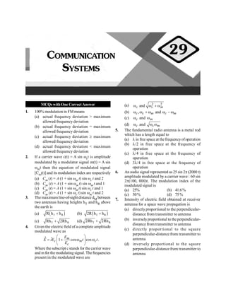 PHYSICS
98
MCQswithOne CorrectAnswer
1. 100% modulation in FM means
(a) actual frequency deviation > maximum
allowed frequency deviation
(b) actual frequency deviation = maximum
allowed frequency deviation
(c) actual frequency deviation ³ maximum
allowed frequency deviation
(d) actual frequency deviation < maximum
allowed frequency deviation
2. If a carrier wave c(t) = A sin wct is amplitude
modulated by a modulator signal m(t) = A sin
wmt then the equation of modulated signal
[Cm(t)] and itsmodulation index are respectively
(a) Cm (t) = A (1 + sin wm t) sin wc t and 2
(b) Cm (t) = A (1 + sin wm t) sin wm t and 1
(c) Cm (t) = A (1 + sin wm t) sin wc t and 1
(d) Cm (t) = A (1 + sin wc t) sin wm t and 2
3. Themaximum line-of-sight distance dM between
two antennas having heights hT and hR above
the earth is
(a) ( )
T R
R h h
+ (b) ( )
T R
2R h h
+
(c) T R
Rh 2Rh
+ (d) T R
2Rh 2Rh
+
4. Given the electric field of a complete amplitude
modulated wave as
ˆ 1 cos cos
® æ ö
= + w w
ç ÷
è ø
m
c m c
c
E
E iE t t
E
.
Where the subscript c stands for the carrier wave
and m for themodulating signal. Thefrequencies
present in the modulated wave are
(a) 2 2
and
c c m
w w + w
(b) , and
c c m c m
w w + w w - w
(c) c
w and m
w
(d) c
w and c m
w w
5. The fundamental radio antenna is a metal rod
which has a length equal to
(a) l in free space at the frequencyofoperation
(b) l/2 in free space at the frequency of
operation
(c) l/4 in free space at the frequency of
operation
(d) 3l/4 in free space at the frequency of
operation
6. An audio signal represented as25 sin 2p(2000 t)
amplitude modulated by a carrier wave : 60 sin
2p(100, 000)t. The modulation index of the
modulated signal is
(a) 25% (b) 41.6%
(c) 50% (d) 75%
7. Intensity of electric field obtained at receiver
antenna for a space wave propagation is
(a) directlyproportional to the perpendicular-
distance from transmitter to antenna
(b) inverselyproportional to the perpendicular-
distance from transmitter to antenna
(c) directly proportional to the square
perpendicular-distance from transmitter to
antenna
(d) inversely proportional to the square
perpendicular-distance from transmitter to
antenna
COMMUNICATION
SYSTEMS
29
 