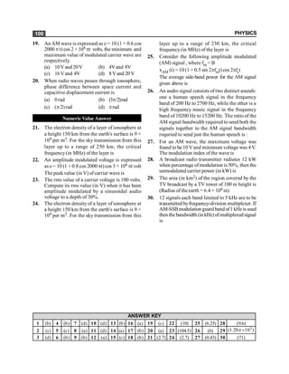 PHYSICS
100
19. An AM wave is expressed as e = 10 (1 + 0.6 cos
2000 p t) cos 2 × 108 pt volts, the minimum and
maximum value of modulated carrier wave are
respectively.
(a) 10Vand20V (b) 4Vand 8V
(c) 16Vand 4V (d) 8Vand 20V
20. When radio waves passes through ionosphere,
phase difference between space current and
capacitive displacement current is
(a) 0 rad (b) (3p/2)rad
(c) (p/2)rad (d) prad
Numeric Value Answer
21. The electron density of a layer of ionosphere at
a height 150 km from the earth's surface is 9 ×
109 per m3. For the sky transmission from this
layer up to a range of 250 km, the critical
frequency(in MHz) of the layer is
22. An amplitude modulated voltage is expressed
as e = 10 (1 + 0.8 cos 2000 pt) cos 3 × 106 pt volt
The peak value (in V) of carrier wave is
23. The rms value of a carrier voltage is 100 volts.
Compute its rms value (in V) when it has been
amplitude modulated by a sinusoidal audio
voltage to a depth of 30%.
24. The electron density of a layer of ionosphere at
a height 150 km from the earth's surface is 9 ×
109 per m3. For the sky transmission from this
layer up to a range of 250 km, the critical
frequency(in MHz) of the layer is
25. Consider the following amplitude modulated
(AM) signal , where fm < B
xAM (t) = 10 (1 + 0.5 sin 2pfmt) cos 2pfct
The average side-band power for the AM signal
given above is
26. An audio signal consists of two distinct sounds:
one a human speech signal in the frequency
band of 200 Hz to 2700 Hz, while the other is a
high frequency music signal in the frequency
band of 10200 Hz to 15200 Hz. The ratio of the
AM signal bandwidth required to send both the
signals together to the AM signal bandwidth
requried to send just the human speech is :
27. For an AM wave, the maximum voltage was
found to be 10 Vand minimum voltage was 4V.
The modulation index of the wave is
28. A broadcast radio transmitter radiates 12 kW
when percentage ofmodulation is 50%, then the
unmodulated carrier power (in kW) is
29. The area (in km2) of the region covered by the
TV broadcast by a TV tower of 100 m height is
(Radius of theearth = 6.4 × 106 m)
30. 12 signals each band limited to 5 kHz are to be
transmitted byfrequency-division multiplexer. If
AM-SSBmodulation guard band of1 kHz is used
then the bandwidth (in kHz) of multiplexed signal
is
1 (b) 4 (b) 7 (d) 10 (d) 13 (b) 16 (a) 19 (c) 22 (10) 25 (6.25) 28 (9.6)
2 (c) 5 (c) 8 (a) 11 (d) 14 (a) 17 (b) 20 (a) 23 (104.5) 26 (6) 29
3 (d) 6 (b) 9 (b) 12 (a) 15 (c) 18 (b) 21 (2.7) 24 (2.7) 27 (0.43) 30 (71)
ANSWER KEY
3
(1.28 10 )
p´
 