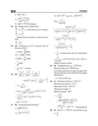 PHYSICS
102
Z = [MT–2A–1]
1 2 4 2
2 1 2
[ ]
[ ]
M L T A
Y
MT A
- -
- -
=
Y = [M–3L–2T8A4] (Using (i))
14. (c) Relative error in Surfacearea,
s r
2
s r
D D
= ´ = a and relative error in volume,
v r
3
v r
D D
= ´
 Relative error in volume w.r.t. relative error in
area,
v 3
v 2
D
= a
15. (d) 30 Divisions of V.S. coincide with 29
divisions of M.S.
1V.S.D =
29
30
MSD
L.C.=1 MSD–1VSD
= 1 MSD
29
3 0
- MSD
=
1
MSD
30
=
1
0.5
30
´ ° = 1 minute.
16. (d)
2
0 0 0
0 0 0 0 0
é ù
é ù
e e e
= = ê ú
ê ú
m m e m e
ê ú ê ú
ë û ë û
= e0C[LT–1]×[e0]
0 0
1
C
é ù
=
ê ú
m e
ê ú
ë û
Q
2
2
0
4
q
F
r
=
pe
Q
2
2 1 3 4
0 2 2
[ ]
[ ] [ ]
[ ] [ ]
AT
A M L T
MLT L
- -
-
Þ e = =
´
1 2 1 3 4
0
0
[ ] [ ]
LT A M L T
- - -
é ù
e
 = ´
ê ú
m
ê ú
ë û
1 2 3 2
[ ]
M L T A
- -
=
17. (b) The dimensional formulae of
0 0 1 1
e M L T A
é ù
=
ë û
1 3 4 2
0 M L T A
-
é ù
e =
ë û
1 3 2
G M L T
- -
é ù
=
ë û and
1 0 0
e
m M L T
é ù
=
ë û
Now,
2
2
0 e
e
2 Gm
pe
=
2
0 0 1 1
2
1 3 4 2 1 3 2 1 0 0
M L T A
2 M L T A M L T M L T
- - - -
é ù
ë û
é ù é ù é ù
p
ë û ë û ë û
=
2 2
1 1 2 3 3 4 2 2
T A
2 M L T A
- - + - + -
é ù
ë û
é ù
p
ë û
=
2 2
0 0 2 2
T A
2 M L T A
é ù
ë û
é ù
p
ë û
=
1
2p
Q
1
2p
is dimensionless thus the combination
2
2
0 e
e
2 Gm
pe
would have the same value in
different systems of units.
18. (d) Averagediameter, dav = 5.5375 mm
Deviation of data, Dd= 0.07395 mm
As the measured data are upto two digits after
decimal, therefore answer should be in twodigits
after decimal.
(5.54 0.07) mm
d
 = ±
19. (c) Dimension of Force F = M1L1T–2
Dimension of velocity V = L1T–1
Dimension of work = M1L2T–2
Dimension of length = L
Moment of inertia = ML2
2
4
IFv
x
WL
 =
1 2 1 1 2 1 2 2
1 2 2 4
(M L )(M L T )(L T )
(M L T )(L )
- -
-
=
1 2 2
1 1 2
3
M L T
M L T
L
- -
- -
= = = Energydensity
20. (c) Take T µ ra Mb Gc and solving we get
3
a .
2
=
 