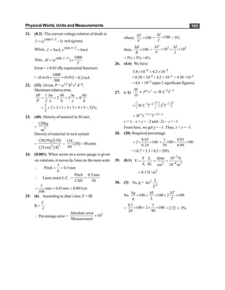 Physical World, Units and Measurements 103
21. (0.2) The current voltage relation of diode is
1000 /
( 1)
= -
V T
I e mA (given)
When, 1000 /
5 , 6
V T
I mA e mA
= =
Also, 1000 / 1000
( )
= ´
V T
dI e
T
Error = ± 0.01 (Byexponential function)
=
1000
(6 ) (0.01)
300
´ ´
mA =0.2mA
22. (32) Given, P = a1/2 b2 c2 d–4,
Maximumrelativeerror,
P 1 a b c d
2 3 4
P 2 a b c d
D D D D D
= + + +
1
2 2 1 3 3 4 5
2
= ´ + ´ + ´ + ´ = 32%
23. (40) Densityof material in SI unit,
= 3
128kg
m
Densityof material in new system
=
( )( )
( ) ( )
3 3
128 50g 20
25cm 4
= ( )
128
20 40units
64
=
24. (0.001) When screw on a screw-gauge is given
six rotations, it moves by3mm on themain scale

3
Pitch 0.5mm
6
= =
 Least count L.C.
Pitch 0.5mm
50
CSD
= =
1
mm 0.01 0.001cm
100
mm
= = =
25. (6) According to ohm’s law, V = IR
R=
V
I
 Percentage error =
2
Absolute error
10
Measurement
´
where, 100
V
V
D
´ = 100
I
I
D
´ = 3%
then, 100
R
R
D
´ =
2 2
10 10
V I
V I
D D
´ + ´
= 3% + 3% = 6%
26. (4.6) We have
–6 –5
3.8 10 4.2 10
´ + ´
= 0.38 ×10–5 + 4.2 ×10–5 = 4.58 ×10–5
= 4.6 × 10–5 (upto 2 significant figures)
27. (–1)
2 1
- -
µ Þ
x y
M
P v M L T
At
1 2 1 1
- - -
é ù é ù
= ë û
ë û
x y
M L T L T
2
- + - -
= x x y x y
M L T
x = 1, –x + y = –2 and –2x – y = –1
From here, we get y = –1. Thus, x ÷ y = –1
28. (20) Required percentage
0.02
2 100
0.24
= ´ ´
1 0.01
100 100
30 4.80
+ + ´
=16.7 +3.3+0.2 =20%
29. (0.1)
5
2 4 2
F L dyne 10 N
Y .
A L cm 10 m
-
-
= = =
D
2
0.1 N / m
=
30. (3) As, g = 2
2
4
L
T
p
So, 100 100 2 100
g L T
g L T
D D D
´ = ´ + ´
=
0.1 1
100 2 100
20 90
´ + ´ ´ = 2.72 ; 3%
 