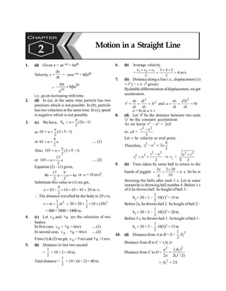 PHYSICS
104
1. (d) Given x = ae–at + bebt
Velocity, v =
dx
dt
= –aae–at + bbebt
= - +
a
e
b e
t
t
a
b
a
b
i.e., goon increasing with time.
2. (d) In (a), at the same time particle has two
positions which is not possible. In (b), particle
has twovelocities at the same time. In (c), speed
is negative which is not possible.
3. (c) We have, n
S u (2n 1)
2
a
= + -
or 65 u (2 5 1)
2
a
= + ´ -
or
9
65 u
2
a
= + .....(1)
Also, 105 u (2 9 1)
2
a
= + ´ -
or
17
105 u
2
a
= + .....(2)
Equation (2) – (1) gives,
17 9
40 4
2 2
a a a
= - = or a = 10 m/s2.
Substitute this value in (1) we get,
9
u 65 10 65 45 20 m /s
2
= - ´ = - =
 The distance travelled by the body in 20 s is,
2
1
s ut t
2
a
= + 2
1
20 20 10 (20)
2
= ´ + ´ ´
=400 +2000=2400m.
4. (c) Let A
v and B
v are the velocities of two
bodies.
In first case, A
v + B
v = 6m/s .....(1)
In second case, A
v – B
v = 4m/s .....(2)
From (1) &(2)weget, A
v =5m/s and B
v =1m/s.
5. (b) Distance in last two second
=
2
1
×10× 2 =10m.
Total distance =
2
1
× 10 × (6 + 2) = 40 m.
6. (b) Average velocity
1 2 3
v 3 4 5
= 4 m/s
3 3
+ + + +
= =
v v
7. (b) Distance along a line i.e., displacement (s)
= t3 (Q s µ t3 given)
Bydouble differentiation ofdisplacement, we get
acceleration.
3
2
3
ds dt
V t
dt dt
= = = and
2
3
6
dv d t
a t
dt dt
= = =
a = 6t or a µ t
8. (d) Let 'S' be the distance between two ends
'a' be the constant acceleration
As we know v2 – u2 = 2aS
or, aS =
2 2
2
-
v u
Let v be velocity at mid point.
Therefore,
2 2
2
2
- =
c
S
v u a
2 2
2 2
2
-
= +
c
v u
v u Þ vc =
2 2
2
u v
+
9. (b) Time taken by same ball to return to the
hands of juggler
2 2 20
4
10
´
= = =
u
g
s. So he is
throwing the balls after each 1 s. Let at some
instant he is throwing ball number 4. Before 1 s
of it he throws ball. So height of ball 3 :
h3 = 20× 1 –
1
2
10(1)2 = 15m
Before 2s, he throws ball 2. So height ofball 2 :
h2 = 20× 2 –
1
2
10(2)2 = 20m
Before3 s, he throws ball 1. Soheight of ball 1 :
h1 = 20× 3 –
1
2
10(3)2 = 15m
10. (d) Distance from A to B = S =
2
1
1
2
ft
Distance from B to C = 1
( )
ft t
Distance from C to D =
2
2
1
( )
2 2( /2)
ft
u
a f
=
2
1 2
ft S
= =
CHAPTER
2 Motion in a Straight Line
 