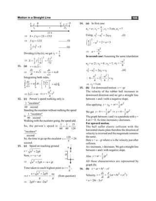 Motion in a Straight Line 105
t
1
t 1
t
2
f 2
/
f
15 S
A B C D
Þ 1 2 15
S f t t S S
+ + =
Þ 1 12
f t t S
= .............(i)
2
1
1
2
f t S
= ............(ii)
Dividing (i) by (ii), weget 1
t =
6
t
Þ
2 2
1
2 6 72
t f t
S f
æ ö
= =
ç ÷
è ø
11. (a) v x
= a ,
Þ
dx
x
dt
= a Þ
dx
dt
x
= a
Integrating both sides,
0 0
x t
dx
dt
x
= a
ò ò ; 0
0
2
[ ]
1
x
t
x
t
é ù
= a
ê ú
ë û
2 x t
Þ = a
2
2
4
x t
a
Þ =
12. (c) Person’s speed walking only is
1 "escalator"
60 second
Standing the escalator without walking the speed
is
1 "escalator"
40 second
Walking with the escalator going, the speed add.
So, the person’s speed is
1 1 15
60 40 120
+ =
"escalator"
second
So, the time to go up the escalator
120
t
5
= = 24
second.
13. (c) Speed on reaching ground u
H
v = 2
2
+
u gh
Now, v = u + at
Þ 2
2
+ = - +
u gh u gt
Time taken to reach highest point is
u
t
g
= ,
Þ
2
2
+ +
= =
u u gH nu
t
g g
(from question)
Þ 2gH = n(n –2)u2
14. (a) In first case
u1 = u ; v1 =
2
u
, s1 = 3 cm, a1 = ?
Using, 2 2
1 1 1 1
2
- =
v u a s ...(i)
2
2
2
æ ö
-
ç ÷
è ø
u
u = 2 × a × 3
Þ a =
2
–
8
u
In second case:Assuming the same retardation
u2 = u /2 ; v2 = 0 ; s2 = ?;
2
2
8
-
=
u
a
2 2
2 2 2 2
2
- = ´
v u a s ...(ii)

2 2
2
–
0 2
4 8
æ ö
- = ´
ç ÷
è ø
u u
s
Þ s2 = 1 cm
15. (b) For downward motion v = –gt
The velocity of the rubber ball increases in
downward direction and we get a straight line
between v and t with a negative slope.
Also applying 0
-
y y =
2
1
2
+
ut at
We get
2
1
2
y h gt
- = - 2
1
2
y h gt
Þ = -
The graph between y and t is a parabola with y =
h at t = 0. As time increases y decreases.
For upward motion.
The ball suffer elastic collision with the
horizontal elastic plate therefore the direction of
velocity is reversed and the magnitude remains
the same.
Here v = u – gt where u is the velocity just after
collision.
As t increases, v decreases. We get a straight line
between v and t with negative slope.
Also
2
1
2
= -
y ut gt
All these characteristics are represented by
graph (b).
16. (b) x = at + bt2
– ct3
Velocity,
2 3
( )
dx d
v at bt ct
dt dt
= = + +
= a + 2bt – 3ct2
 