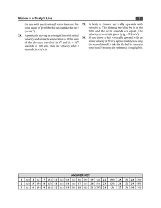 Motion in a Straight Line 7
the rate with acceleration b starts from rest. For
what value of b will be the cat overtake the rat ?
(in ms–2)
28. A particle is moving in a straight line with initial
velocity and uniform acceleration a. If the sum
of the distance travelled in tth and (t + 1)th
seconds is 100 cm, then its velocity after t
seconds, in cm/s, is
1 (d) 4 (c) 7 (b) 10 (d) 13 (c) 16 (b) 19 (a) 22 (80) 25 (8) 28 (50)
2 (d) 5 (b) 8 (d) 11 (a) 14 (a) 17 (c) 20 (b) 23 (20) 26 (2) 29 (49)
3 (c) 6 (b) 9 (b) 12 (c) 15 (b) 18 (d) 21 (293) 24 (3) 27 (5) 30 (10)
ANSWER KEY
29. A body is thrown vertically upwards with
velocity u. The distance travelled by it in the
fifth and the sixth seconds are equal. The
velocity u (in m/s) is given by(g = 9.8 m/s2)
30. If you throw a ball vertically upward with an
initial velocityof 50 m/s, approximatelyhowlong
(in second) would it takefor the ball to return to
your hand?Assume air resistance is negligible.
 