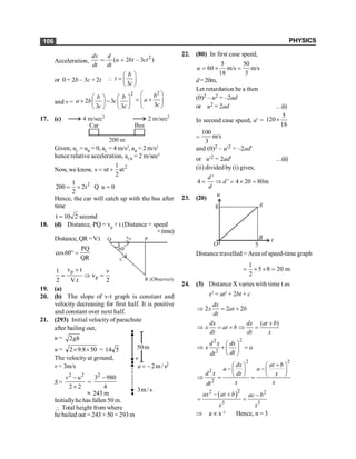 PHYSICS
106
Acceleration,
2
( 2 3 )
dv d
a bt ct
dt dt
= + -
or 0 = 2b – 3c × 2t
3
b
t
c
æ ö
 = ç ÷
è ø
and v =
2
2 3
3 3
b b
a b c
c c
æ ö æ ö
+ -
ç ÷ ç ÷
è ø è ø
2
3
b
a
c
æ ö
= +
ç ÷
è ø
17. (c)
Car Bus
200 m
4 m/sec2
2 m/sec2
Given, uC
= uB
= 0, aC
= 4 m/s2
, aB
= 2 m/s2
hence relative acceleration, aCB
= 2 m/sec2
Now, we know, 2
1
s ut at
2
= +
2
1
200 2t u 0
2
= ´ =
Q
Hence, the car will catch up with the bus after
time
t 10 2 second
=
18. (d) Distance, PQ = vp × t (Distance = speed
×time)
Distance, QR =V.t
PQ
cos60
QR
° =
R (Observer)
v
vP P
60
o
Q
p
p
v t
1 v
v
2 V.t 2
´
= Þ =
19. (a)
20. (b) The slope of v-t graph is constant and
velocity decreasing for first half. It is positive
and constant over next half.
21. (293) Initial velocity of parachute
after bailing out,
u = 2gh
u = 50
8
.
9
2 ´
´ = 5
14
The velocity at ground,
s
/
m
2
a -
=
s
/
m
3
v
m
50
2
v = 3m/s
S =
2 2
2 2
-
´
v u
=
4
980
32
-
» 243 m
Initiallyhe has fallen 50 m.
 Total height from where
he bailed out = 243 + 50 = 293 m
22. (80) In first case speed,
5 50
60 m/s m/s
18 3
u = ´ =
d=20m,
Let retardation be a then
(0)2 – u2 = –2ad
or u2 = 2ad …(i)
In second case speed, u¢ =
5
120
18
´
=
100
m/s
3
and (0)2 – u¢2 = –2ad¢
or u¢2 = 2ad¢ …(ii)
(ii) divided by (i) gives,
'
4 ' 4 20 80m
d
d
d
= Þ = ´ =
23. (20)
u
t
A
B
5
8
O
Distance travelled = Area of speed-time graph
1
5 8 20 m
2
= ´ ´ =
24. (3) Distance X varies with time t as
x2
= at2
+ 2bt + c
2 2 2
dx
x at b
dt
Þ = +
( )
dx dx at b
x at b
dt dt x
+
Þ = + Þ =
2
2
2
d x dx
x a
dt
dt
æ ö
Þ + =
ç ÷
è ø
2 2
2
2
dx at b
a a
d x dt x
x x
dt
+
æ ö æ ö
- -
ç ÷ ç ÷
è ø è ø
Þ = =
( )
2 2
3 3
ax at b ac b
x x
2
- + -
= =
Þ a µx–3
Hence, n = 3
 