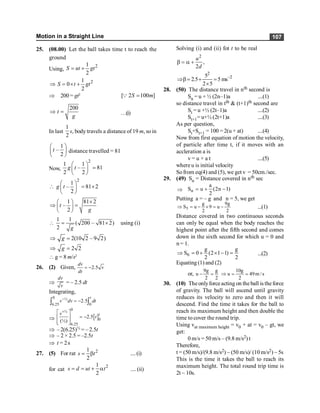 Motion in a Straight Line 107
25. (08.00) Let the ball takes time t to reach the
ground
Using,
2
1
2
S ut gt
= +
2
1
0
2
S t gt
Þ = ´ +
Þ 200 = gt2
[ 2 100 ]
S m
=
Q
200
t
g
Þ = …(i)
In last
1
2
s, body travels a distance of 19 m, soin
1
–
2
t
æ ö
ç ÷
è ø
distance travelled = 81
Now,
2
1 1
– 81
2 2
g t
æ ö
=
ç ÷
è ø
2
1
– 81 2
2
g t
æ ö
 = ´
ç ÷
è ø
1 81 2
–
2
t
g
´
æ ö
Þ =
ç ÷
è ø
1 1
( 200 – 81 2)
2 g
 = ´ using (i)
2(10 2 – 9 2)
g
Þ =
2 2
g
Þ =
 g = 8 m/s2
26. (2) Given, 2.5
= -
dv
v
dt
Þ
dv
v
= – 2.5 dt
Integrating,
0 ½
6.25 0
2.5
-
= -
ò ò
t
v dv dt
Þ [ ]
0
½
0
6.25
2.5
(½)
+
é ù
= -
ê ú
ê ú
ë û
t
v
t
Þ –2(6.25)½ = –2.5t
Þ – 2 × 2.5 = –2.5t
Þ t = 2s
27. (5) For rat 2
1
2
= b
s t ....(i)
for cat
2
1
2
= = + a
s d ut t .... (ii)
Solving (i) and (ii) fot t to be real
2
,
2
u
d
b = a +
2
2
5
2.5 5 ms
2 5
-
Þb= + =
´
28. (50) The distance travel in nth second is
Sn = u + ½ (2n–1)a ....(1)
so distance travel in tth & (t+1)th second are
St = u +½ (2t–1)a ....(2)
St+1= u+½ (2t+1)a ....(3)
As per question,
St+St+1 = 100 = 2(u + at) ....(4)
Now from first equation of motion the velocity,
of particle after time t, if it moves with an
accleration a is
v = u + a t ....(5)
where u is initial velocity
Sofrom eq(4) and (5), we get v = 50cm./sec.
29. (49) Sn = Distance covered in nth sec
Þ n
a
S u (2n 1)
2
= + -
Putting a = – g and n = 5, we get
2
g
9
u
9
2
g
u
S5 -
=
´
-
=
Þ ...(1)
Distance covered in two continuous seconds
can only be equal when the body reaches the
highest point after the fifth second and comes
down in the sixth second for which u = 0 and
n = 1.
2
g
)
1
1
2
(
2
g
0
S6 =
-
´
+
=
Þ ...(2)
Equating (1) and (2)
or, s
/
m
49
2
g
10
u
2
g
2
g
9
u =
=
Þ
=
-
30. (10) Theonlyforceacting on theball is theforce
of gravity. The ball will ascend until gravity
reduces its velocity to zero and then it will
descend. Find the time it takes for the ball to
reach its maximum height and then double the
time to cover the round trip.
Using vat maximum height = v0 + at = v0 – gt, we
get:
0 m/s = 50 m/s – (9.8 m/s2) t
Therefore,
t = (50 m/s)/(9.8 m/s2) ~ (50 m/s)/ (10 m/s2) ~ 5s
This is the time it takes the ball to reach its
maximum height. The total round trip time is
2t ~ 10s.
 