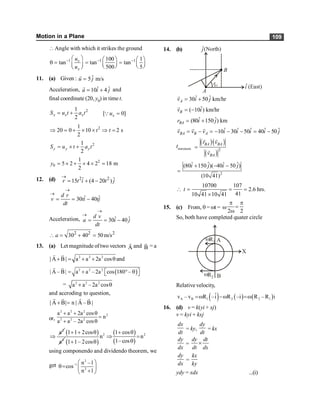 Motion in a Plane 109
Angle with which it strikes the ground
1 1 1
100 1
tan tan tan
500 5
- - -
æ ö æ ö æ ö
q = = =
ç ÷ ç ÷
ç ÷ è ø è ø
è ø
v
x
u
u
11. (a) Given : ˆ
5 m/s
u j
=
r
Acceleration, ˆ ˆ
10 4
a i j
= +
r
and
final coordinate (20, y0) in time t.
2
1
2
x x x
S u t a t
= + [ 0]
x
u =
Q
2
1
20 0 10 2 s
2
t t
Þ = + ´ ´ Þ =
2
1
2
y y y
S u t a t
= ´ +
2
0
1
5 2 4 2 18 m
2
y = ´ + ´ ´ =
12. (d) 2 2
ˆ ˆ
15 (4 20 )
r t i t j
®
= + -
ˆ ˆ
30 40
d r
v ti tj
dt
®
®
= = -
Acceleration, ˆ ˆ
30 40
d v
a i j
dt
®
®
= = -
2 2 2
30 40 50m/s
a
 = + =
13. (a) Let magnitude oftwo vectors A
r
and B
r
= a
2 2 2
| A B| a a 2a cos and
+ = + + q
r r
( )
2 2 2
| A – B| a a – 2a cos 180 –
= + ° q
é ù
ë û
r r
= 2 2 2
a a –2a cos
+ q
and accroding to question,
| A B| n | A – B |
+ =
r r
r r
or,
2 2 2
2
2 2 2
a a 2a cos
n
a a – 2a cos
+ + q
=
+ q
2
a
Þ
( )
2
1 1 2cos
a
+ + q
( )
2
n
1 1– 2cos
+ q
( )
( )
2
1 cos
n
1–cos
+ q
Þ =
q
using componendo and dividendo theorem, we
get
2
–1
2
n –1
cos
n 1
æ ö
q= ç ÷
+
è ø
14. (b)
ˆ
i (East)
(North)
ĵ
B
A
r
BA
ˆ ˆ
30 50 km/hr
A
v i j
= +
r
ˆ
( 10 ) km/hr
B
v i
= -
r
ˆ ˆ
(80 150 ) km
BA
r i j
= +
ˆ ˆ ˆ ˆ ˆ
10 30 50 40 50
BA B A
v v v i i i i j
= - = - - - = -
r r r
tminimum
( )( )
( )
2
·
BA BA
BA
r v
v
=
r r
r
2
ˆ ˆ ˆ ˆ
(80 150 )( 40 50 )
(10 41)
i j i j
+ - -
=
10700 107
2.6 hrs.
41
10 41 10 41
t
 = = =
´
15. (c) From, q = wt = w
2 2
p p
=
w
So, both have completed quater circle
wR1 A
B
wR2
X
Relative velocity,
( ) ( ) ( )
A B 1 2 2 1
ˆ
v – v R –i R –i R – R i
=w -w =w
16. (d) v = k(yi + xj)
v = kyi + kxj
dx
dt
= ky,
dy
dt
= kx
dy
dx
=
dy dt
dt dx
´
dy
dx
=
kx
ky
ydy = xdx ...(i)
 