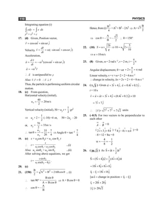 PHYSICS
110
Integrating equation (i)
ydy
ò = x dx
×
ò
y2 = x2 + c
17. (d) Given, Position vector,
ˆ ˆ
cos sin
r ti t j
= w + w
r
Velocity, ˆ ˆ
(–sin cos )
dr
v ti t j
dt
= = w w + w
r
r
Acceleration,
2 ˆ ˆ
(cos sin )
d v
a ti t j
dt
= = - w w + w
r
r
2
a r
= -w
r r
a

r
is antiparallel to r
r
Also . 0
v r =
r r
v r
 ^
r r
Thus, the particle is performing uniform circular
motion.
18. (c) From question,
Horizontal velocity(initial),
40
20m/s
2
= =
x
u
Vertical velocity(initial), 50 = uy t +
1
2
gt2
Þ uy × 2 +
1
2
(–10) ×4 or,
, 50 = 2uy – 20
or, uy =
70
35m /s
2
=

35 7
tan
20 4
q = = =
y
x
u
u
Þ Angle q = tan–1 7
4
19. (c) x + u2cos q2t = u1 cos q1 t
 t =
1 1 2 2
cos cos
x
u u
q - q
...(i)
Also u1 sinq1 = u2 sin q2 ...(ii)
After solving above equations, we get
t =
2
1 2 1
sin
sin( )
x
u
q
q - q
.
20. (c)
21. (150)
2 2
B
A B 2ABcos
2
= + + q ...(i)
 tan 90° =
Bsin
A B cos
q
+ q
Þ A + B cos q = 0
 cos q = –
A
B
Hence, from (i)
2
B
4
=A
A2 +B2 –2A2
Þ A=
B
3
2
Þ cos q = –
A
B
= –
3
2
 q = 150°
22. (10)
2 5
10 2
10
h
S u u
g
= ´ Þ = ´
10m/s
u
Þ =
23. (8) Given, w= 2 rad s–1, r = 2 m, t = s
2
p
Angular displacement, q = wt 2 rad
2
p
= ´ = p
Linear velocity, v=r ×w=2×2=4ms–1
 change in velocity, Dv = 2v = 2 × 4 = 8 m s–1
24. ( 7 2 ) Given ˆ ˆ
3 4 ,
= +
r
u i j ˆ ˆ
0.4 0.3
= +
r
a i j ,
t = 10 s
ˆ ˆ ˆ ˆ
3 4 (0.4 0.3 ) 10
v u at i j i j
= + = + + + ´
r r r
ˆ ˆ
7 7
i j
= +
 2 2
| | 7 7 7 2
= + =
r
v units
25. (–0.5) For two vectors to be perpendicular to
each other
A B
® ®
× = 0
( 2 3 8
i j k
Ù Ù Ù
+ + ) · ( 4 4
j i k
Ù Ù Ù
- + a )= 0
–8 + 12 + 8a =0
a = - = -
4
8
1
2
26. ( 20 2 ) As 2
1
S ut at
2
= +
r r
r
1
ˆ ˆ ˆ ˆ
S (5i 4j)2 (4i 4 j)4
2
= + + +
r
ˆ ˆ ˆ ˆ
10i 8j 8i 8 j
= + + +
f i
ˆ ˆ
r r 18i 16j
- = +
r r
f i
[ass change in position r r ]
= = -
r r r
r
ˆ ˆ
r 20i 20j
= +
r
r
| r | 20 2
=
r
 
