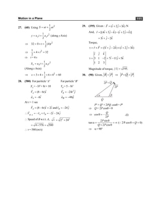 Motion in a Plane 111
27. (60) Using
2
1
2
S ut at
= +
2
1
(along Axis)
2
y y
y u t a t y
= +
2
1
32 0 (4)
2
t t
Þ = ´ +
2
1
4 32
2
t
Þ ´ ´ =
Þ t = 4 s
2
1
2
x x x
S u t a t
= +
(Along x Axis)
2
1
3 4 6 4 60
2
x
Þ = ´ + ´ ´ =
28. (580) For pariticle ‘A’ For particle ‘B’
XA
= –3t2
+ 8t + 10 YB
= 5 – 8t3
ˆ
(8 – 6 )
A
V t i
=
r 2 ˆ
–24
B
V t j
=
r
ˆ
–6
A
a i
=
r ˆ
48
B
a tj
= -
r
At t = 1 sec
ˆ ˆ ˆ
(8 – 6 ) 2 and –24
A B
V t i i v j
= = =
r r
/
ˆ ˆ
– –2 – 24
A B
B A
V v v i j
 = + =
r r r
 Speed of B w.r.t. A, v 2 2
2 24
= +
4 576 580
= + =
 v = 580 (m/s)
29. (195) Given : ˆ
ˆ ˆ
( 2 3 )
F i j k
= + +
r
N
And, ˆ ˆ
ˆ ˆ ˆ ˆ
[(4 3 ) ( 2 )]
r i j k i j k
= + - - + +
r
ˆ
ˆ ˆ
3 2
i j k
= + -
Torque,
ˆ ˆ
ˆ ˆ ˆ ˆ
(3 2 ) ( 2 3 )
r F i j k i j k
t = ´ = + - ´ + +
r
r
ˆ
ˆ ˆ
ˆ
ˆ ˆ
3 1 2 7 11 5
1 2 3
i j k
i j k
t = - = - +
Magnitude of torque, | | 195.
t =
r
30. (90) Given, R P P Q P
= Þ + =
r
r r r r
q
a
2P Q
+
2P
Q
P2
+ Q2
+ 2PQ. cosq = P2
Þ Q + 2P cosq = 0
cos –
2
Q
P
Þ q = ..(i)
2 sin
tan ( 2P cos 0)
2 cos
P
Q
Q P
q
a = = ¥ q + =
+ q
Q
Þ a=90°
 