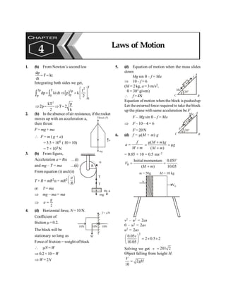 PHYSICS
112
1. (b) From Newton’s second law
dp
F kt
dt
= =
Integrating both sides we get,
[ ]
T
2
3p T 3p
p
p 0
0
t
dp ktdt p k
2
é ù
= Þ = ê ú
ê ú
ë û
ò ò
2
kT p
2p T 2
2 k
Þ = Þ =
2. (b) In theabsence ofair resistance, if therocket
moves up with an acceleration a,
then thrust
F = mg + ma
a
Thrust ( )
F
mg
 F = m ( g + a)
= 3.5 ×104 ( 10 + 10)
= 7 × 105 N
3. (b) From figure,
R
m a
a
mg
T
T
Acceleration a = Ra …(i)
and mg – T = ma …(ii)
From equation (i) and (ii)
T × R = mR2a = mR2
æ ö
ç ÷
è ø
a
R
or T = ma
Þ mg – ma = ma
Þ
2
=
g
a
4. (d) Horizontal force, N= 10 N.
Coefficient of
friction m=0.2.
W
10N 10N
10N
f = N
m
The block will be
stationary so long as
Force of friction = weight of block
 mN= W
Þ 0.2 × 10=W
Þ W = 2N
5. (d) Equation of motion when the mass slides
down
Mg sin q – f = Ma
Þ 10 – f = 6
(M = 2 kg, a = 3 m/s2,
q = 30° given)
 f = 4N
A
B
C
30°
q
2
kg
Ma
f
Equation of motion when the block is pushed up
Let the external force required to take the block
up the plane with same acceleration be F
F – Mg sin q – f = Ma
A
B
C
30°
q
2
kg
F
f
Ma
Þ F – 10 – 4 = 6
F = 20N
6. (d) f = µ(M + m) g
f
a
M m
=
+
µ( )
µ
( )
M m g
g
M m
+
= =
+
= 0.05 × 10 = 0.5 ms–2
0
Initialmomentum 0.05
( ) 10.05
V
V
M m
= =
+
M = 10 kg
V0
m = 50g
n
v2 – u2 = 2as
0 – u2 = 2as
u2 = 2as
2
0.05
2 0.5 2
10.05
v
æ ö
= ´ ´
ç ÷
è ø
Solving we get v 201 2
=
Object falling from height H.
2
10
V
gH
=
CHAPTER
4 Laws of Motion
 