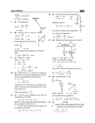 Laws of Motion 113
201 2
2 10
10
H
= ´ ´
H = 40 m = 0.04 km
7. (d) At equilibrium, 45
o
45o
100 N
F
tan 45° =
mg 100
F F
=
 F= 100N
8. (d) Given, q = 45°, r = 0.4 m, g = 10 m/s2
2
mv
Tsin
r
q = ......(i)
Tcos mg
q = ......(ii)
From equation (i) &(ii) we have,
2
v
tan
rg
q =
T q
v2
= rg Q q = 45°
Hence, speed of the pendulum in its circular
path,
v rg 0.4 10
= = ´ = 2 m/s
9. (c) Mass (m) = 0.3 kg
Force, F = m.a = –kx
Þ ma = –15x
Þ 0.3a = –15x
Þ a =
15 150
– 50
0.3 3
x x x
-
= = -
a = –50 × 0.2 = 10m/s2
10. (a) When forces F1, F2 and F3 are acting on
the particle, it remains in equilibrium. Force F2
and F3 are perpendicular to each other,
F1 = F2 + F3
 F1 = 2 2
2 3
F F
+
The force F1 is now removed, so, resultant of F2
and F3 will now make the particle move with
force equal to F1.
Then, acceleration, a = 1
F
m
11. (c) • For the man standing in the lift, the
acceleration of the ball
= -
r r r
bm b m
a a a Þ abm = g – a
Where 'a' is the acceleration ofthemass (because
the acceleration of the lift is 'a' )
• For the man standing on the ground, the
acceleration of the ball
= -
r r r
bm b m
a a a Þ abm = g – 0 = g
12. (a) Let T be the tension in the string.
 10g – T = 10a ....(i)
T – 5g = 5a ....(ii)
5g
10g
T
T
Adding (i) and (ii),
5g = 15a Þ 2
s
/
m
3
g
a =
So, relative acceleration of separation
2g
3
=
So, velocity of separation = v
= 0 +
2g 2g
1
3 3
æ ö
´ =
ç ÷
è ø
= 20/3 m/s
13. (d) Making free body-diagrams for m & M,
m
mg
m
M
M
Mg
F
F
K
T T
a
N N
we get T = ma and F – T = Ma
where T is force due to spring
Þ F – ma = Ma or,
, F = Ma + ma
 =
+
F
a
M m
.
Now, force acting on the block of mass m is
ma =
æ ö
ç ÷
è ø
+
F
m
M m
=
+
mF
m M
.
14. (d) At equilibrium T = Mg
mg
Mg
T
T
T
T=Mg
F
F m M g
1=( + )
F.B.D. of pulley F1 = (m + M) g
The resultant force on pulley is
F = 2 2
1 +
F T =
2 2
[ ( ) ]
+ +
m M M g
15. (a) 16. (d)
s
Length of the chain hanging from the table
µ
Length of the chain lying on the table
=
/ 3 /3 1
/ 3 2 / 3 2
= = =
-
l l
l l l
 
