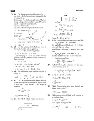 PHYSICS
114
17. (a) For the maximum possible value of a,
mg sin a will also be maximum and equal to the
frictional force.
In this case f is the limiting friction. The two
forces acting on the insect are mg and N. Let us
resolve mg into two components.
mg cos a balances N.
mg sin a is balanced by the frictional force.
 N = mg cos a
f = mg sin a
a
m=1/3
f N
mgcosa
a
mg mgsina
But f = µN
= µ mg cos a
 µ mg cos a = mg sin a Þ cot a =
1
µ
Þ cot a = 3
18. (d) Let the velocity of the ball just when it
leaves the hand is u then applying,
v2 – u2 = 2as for upward journey
2 2
2( 10) 2 40
Þ - = - ´ Þ =
u u
Again applying v2 – u2 = 2as for the upward
journeyof the ball, when the ball is in the hands
of the thrower,
v2 – u2 = 2as
2
40 0 2 ( ) 0.2 100 m/s
Þ - = Þ =
a a
0.2 100 20
 = = ´ =
F ma N
20 20 2 22
Þ - = Þ = + =
N mg N N
19. (d) The inclination of person from vertical is
given by
2 2
1
(10) 1
tan tan (1/5)
50 10 5
v
rg
-
q = = = q =
´
20. (c) Let T be the tension in the branch of a tree
when monkey is descending with acceleration
a. Then mg – T = ma; and T = 75% of weight of
monkey
mg –
75
mg ma
100
=
1 g
mg ma a
4 4
Þ = Þ =
21. (b) The F.B.D. of both blocks is as shown.
m
f =mg
1
a1
3mg
2m
f = mg
2 3
a2
f =mg
1
3mg
2
1
3mg mg
a 20 m / s
m
-
= =
2
2
4mg 3mg
a 5 m / s
2m
-
= =
1 2
pulley
a a 25 X
a
2 2 2
+
 = = =
Hence, X = 25 Þ 5
=
X
22. (0.98) Limiting friction between block and slab
= µsmAg=0.6×10× 9.8=58.8N
But applied force on block A is 100 N. So the
block will slip over a slab.
Now kinetic friction works between block and
slab
Fk = µkmAg=0.4 ×10× 9.8= 39.2N
This kinetic friction helps to move the slab
 Acceleration of slab
2
B
39.2 39.2
0.98 m / s
m 40
= = =
23. (0.5) Both blocks will move with same
acceleration (a) given by
1 2
F
a
m m
=
+
2
4 4
0.5 m/s
5 3 8
= = =
+
24. (3.47) a g(sin µcos )
= q- q
9.8(sin45 0.5cos45 )
= °- °
2
4.9
m/sec
2
=
25. (71.8) Tension in the string when thebody is at
the top of the circle (T)
= mg
r
mv2
- =71.8N
26. (346) Acceleration of block while moving up
an inclined plane,
1 sin cos
a g g
= q+ m q
1 sin30 cos30
a g g
Þ = °+ m °
3
2 2
g g
m
= + ...(i) (Q q = 30o)
 