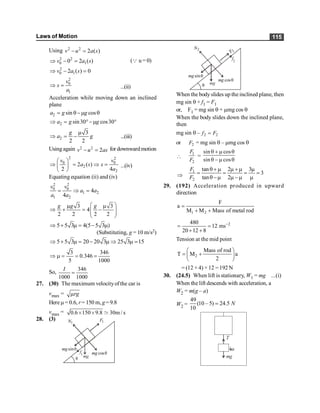 Laws of Motion 115
Using 2 2
2 ( )
v u a s
- =
2 2
0 1
0 2 ( )
v a s
Þ - = (Q u = 0)
2
0 1
2 ( ) 0
v a s
Þ - =
2
0
1
v
s
a
Þ = ...(ii)
Acceleration while moving down an inclined
plane
2 sin cos
a g g
= q-m q
2 sin30 cos30
a g g
Þ = °-m °
2
3
2 2
g
a g
m
Þ = - ...(iii)
Usingagain 2 2
2
v u as
- = for downwardmotion
2 2
0 0
2
2
2 ( )
2 4
v v
a s s
a
æ ö
Þ = Þ =
ç ÷
è ø
...(iv)
Equating equation (ii) and (iv)
2 2
0 0
1 2
1 2
4
4
v v
a a
a a
= Þ =
3 3
4
2 2 2 2
g g g
æ ö
m m
Þ + = -
ç ÷
ç ÷
è ø
5 5 3 4(5 5 3 )
Þ + m = - m
(Substituting, g = 10 m/s2)
5 5 3 20 20 3 25 3 15
Þ + m = - m Þ m =
3 346
0.346
5 1000
Þ m = = =
So,
346
1000 1000
I
=
27. (30) The maximum velocityofthe car is
vmax = rg
m
Here m= 0.6, r= 150 m, g=9.8
vmax = 0.6 150 9.8 30m / s
´ ´ ;
28. (3)
q mg
sinq
mg
cosq
mg
1
N 1
F
f1
q mg
sinq
mg
cosq
mg
2
N
2
F
f2
When the bodyslides up the inclined plane, then
mg sin q + f1 = F1
or, F1 = mg sin q + mmg cos q
When the body slides down the inclined plane,
then
mg sin q – 2 2
f F
=
or 2
F = mg sin q – mmg cos q

1
2
F
F
=
sin cos
sin cos
q + m q
q - m q
Þ
1
2
tan 2 3
3
tan 2
F
F
q+ m m +m m
= = = =
q -m m -m m
29. (192) Acceleration produced in upward
direction
1 2
F
a
M M Mass of metal rod
=
+ +
2
480
12 ms
20 12 8
-
= =
+ +
Tension at the mid point
2
Mass of rod
T M a
2
æ ö
= +
ç ÷
è ø
= (12 + 4) ×12 =192 N
30. (24.5) When lift is stationary, W1 = mg ...(i)
When the lift descends with acceleration, a
W2 = m(g – a)
W2 =
49
(10 – 5) 24.5
10
N
=
mg
a
T
 
