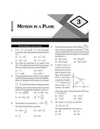 PHYSICS
8
MCQswithOne CorrectAnswer
1. If A
r
= 3 i 4 j
Ù Ù
+ and B
r
= 7 i 24 j
Ù Ù
+ , thevector
having the same magnitude as B and parallel to
A is
(a) 5 i 20 j
Ù Ù
+ (b) 15 i 10 j
Ù Ù
+
(c) 20 i 15 j
Ù Ù
+ (d) 15 i 20 j
Ù Ù
+
2. Two balls are projected at an angle q and
(90º – q) to the horizontal with the same speed.
Theratio oftheir maximum vertical heights is
(a) 1: 1 (b) tanq : 1
(c) 1 : tanq (d) tan2q : 1
3. A stone projected with a velocity u at an angle q
with the horizontal reaches maximum height H1.
When it is projected with velocity u at an angle
2
p
æ ö
-q
ç ÷
è ø with thehorizontal, it reachesmaximum
height H2. The relation between the horizontal
range R of the projectile, heights H1 and H2 is
(a) 1 2
R 4 H H
= (b) R = 4(H1 – H2)
(c) R = 4 (H1 + H2) (d)
2
1
2
2
H
R
H
=
4. The equation of a projectile is
2
gx
x
3
y
2
-
=
The angle of projection is given by
(a)
3
1
tan =
q (b) 3
tan =
q
(c)
2
p
(d) zero.
5. A particle moves along a circleofradius m
20
÷
ø
ö
ç
è
æ
p
with constant tangential acceleration. It the
velocity of particle is 80 m/sec at end of second
revolution after motion has begun, thetangential
acceleration is
(a) 40 pm/sec2 (b) 40 m/sec2
(c) 640 pm/sec2 (d) 160 pm/sec2
6. A point P moves in
counter-clockwise
direction on a circular
path as shown in the
figure. The movement
of 'P' is such that it
sweeps out a length s
= t3 + 5, where s is in
metres and t is in
seconds. The radius
P(x,y)
O A
x
B
y
20m
ofthe path is 20 m. The acceleration of 'P' when
t = 2 s is nearly.
(a) 13m/s2 (b) 12 m/s2
(c) 7.2 ms2 (d) 14m/s2
7. The vectors A and B are such that
|
B
A
|
|
B
A
| -
=
+
The angle between the two vectors is
(a) 60° (b) 75°
(c) 45° (d) 90°
MOTION IN A PLANE
3
 