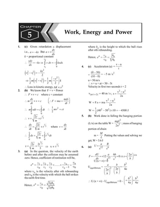 PHYSICS
116
1. (c) Given : retardation µ displacement
i.e., = -
a kx But
dv
a v
dx
=
k = proportional constant
2
1 0
 = - Þ = -
ò ò
v x
v
vdv
kx v dv kxdx
dx
( )
2
2 2
2 1
2
- = -
kx
v v
( )
2
2 2
2 1
1 1
2 2 2
æ ö
-
Þ - = ç ÷
è ø
x
m v v m k
 Loss in kinetic energy, 2
D µ
K x
2. (b) We know that F × v = Power
F v c
 ´ = where c = constant
dv mdv
m v c F ma
dt dt
æ ö
 ´ =  = =
ç ÷
è ø
0 0
v t
m vdv c dt
 =
ò ò
2
1
2
mv ct
 =
1
2
2c
v t
m
 = ´
1
2
2
where
dx c dx
t v
dt m dt
 = ´ =
1
2
0 0
2
x t
c
dx t dt
m
 = ´
ò ò
3
2
2 2
3
c t
x
m
= ´
3
2
x t
Þ µ
3. (a) In the question, the velocity of the earth
before and after the collision may be assumed
zero. Hence, coefficient ofrestitution will be,
3
1 2
0 1 2 1
n n
n
e .......
u u
u u
< ´ ´ ´ ´
u u u u ,
=
0
u
u
n
where un is the velocity after nth rebounding
and u0 is the velocitywith which the ball strikes
theearth first time.
Hence,
0 0
2
2
n
n n gh
e
gh
u
< <
u
where hn is the height to which the ball rises
after nth rebounding.
Hence,
0 0
n n n
h
e
h
u
< <
u
4. (c) Acceleration (a)
v – u
t
=
=
2
(0 50)
5 m / s
(10 0)
,
< ,
,
u = 50 m/s
 v = u + at = 50 – 5t
Velocity in first two seconds t = 2
(at t 2)
v 40 m / s
< < ;
2 2
v u
s
2a
-
=
2 2
v u
W F.s ma
2a
-
= =
2 2
1
W (40 50 ) 10 4500 J
2
< , ´ <,
5. (b) Work done in fulling the hanging portion
(L/n) on the table W =
2
2
2
mgL
n
; mass of hanging
portion of chain
m =
M
L
Putting the values and solving we
get, W= 3.6J
6. (a) 12 6
–
a B
U
x x
=
1/6
13 7
6 2
– 12 – 0
dU a b a
F x
dx b
x x
æ ö
= =+ = Þ =ç ÷
è ø
U(x= ¥)=0
Uequilibrium =
2
2
– –
2 4
2
=
æ ö
æ ö ç ÷
ç ÷ è ø
è ø
a b b
a a
a
b
b
 U (x = ¥) – Uequilibrium = 0 –
2 2
.
4 4
b b
a a
æ ö
= =
ç ÷
ç ÷
è ø
CHAPTER
5 Work, Energy and Power
 