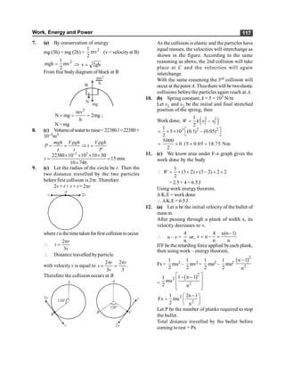 Work, Energy and Power 117
7. (a) By conservation of energy
mg (3h) = mg (2h) + 2
1
mv
2
(v= velocityat B)
2
1
mgh mv
2
= Þ v 2gh
=
From free bodydiagram of block at B
N
B
mg
mv
h
2
2
mv
N mg 2mg
h
+ = = ;
N = mg
8. (c) Volumeofwater to raise= 22380 l =22380×
10–3m3
r r
= = Þ =
mgh V gh V gh
P t
t t P
3 3
22380 10 10 10 30
15 min
10 746
t
-
´ ´ ´ ´
= =
´
9. (c) Let the radius of the circle be r. Then the
two distance travelled by the two particles
before first collision is 2pr. Therefore
2v × t + v × t = 2pr
A
v 2v
where t isthetimetaken for first collision tooccur.

2
3
p
=
r
t
v
 Distance travelled byparticle
with velocity v is equal to
2 2
.
3 3
p p
´ =
r r
v
v
Therefore the collision occurs at B.
A
v
2v
B
120°
A
v
2v
B
120°
C
As the collision is elastic and the particles have
equal masses, the velocities will interchange as
shown in the figure. According to the same
reasoning as above, the 2nd collision will take
place at C and the velocities will again
interchange.
With the same reasoning the 3rd collision will
occur at thepoint A. Thusthere will be twoelastic
collisions before the particles again reach at A.
10. (b) Spring constant, k = 5 × 103 N/m
Let x1 and x2 be the initial and final stretched
position of the spring, then
Work done, ( )
2 2
2 1
1
2
W k x x
= -
3 2 2
1
5 10 (0.1) (0.05)
2
é ù
= ´ ´ -
ë û
5000
0.15 0.05 18.75 Nm
2
= ´ ´ =
11. (c) We know area under F-x graph gives the
work done by the body
1
(3 2) (3 2) 2 2
2
W
 = ´ + ´ - + ´
= 2.5 + 4 = 6.5 J
Using work energytheorem,
D K.E = work done
 DK.E = 6.5 J
12. (a) Let u be the initial velocity of the bullet of
mass m.
After passing through a plank of width x, its
velocity decreases to v.
 u – v =
4
n
or,
4 u(n 1)
v u
n n
-
= - =
IfF be the retarding force applied byeach plank,
then using work – energy theorem,
Fx =
1
2
mu2 –
1
2
mv2 =
1
2
mu2 –
1
2
mu2
( )2
2
n 1
n
-
=
( )2
2
2
1 n 1
1
mu
2 n
é ù
- -
ê ú
ê ú
ë û
2
2
1 2n 1
Fx mu
2 n
-
æ ö
= ç ÷
è ø
Let P be the number of planks required to stop
the bullet.
Total distance travelled by the bullet before
coming torest = Px
 