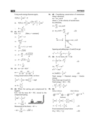 PHYSICS
118
Using work-energy theorem again,
( ) 2
1
F Px mu 0
2
= -
or, ( )
( )
2 2
2
2n 1
1 1
P Fx P mu mu
2 2
n
-
é ù
= =
ê ú
ë û

2
n
P
2n 1
=
-
13. (c) K.E. µt
K.E. = ct [Here, c = constant]
Þ
2
1
2
=
mv ct
Þ
2
( )
2
mv
m
= ct
Þ
2
2
p
ct
m
= (Q p = mv)
Þ 2ctm
p =
Þ F =
dp
dt
=
( )
2
d ctm
dt
Þ F =
1
2 cm
2
´
t
Þ F
1
t
µ
14. (c) mv = (m + M)V’
or v =
4 5
mv mv v
m M m m
= =
+ +
Using conservation of ME, we have
( )
2
2
1 1
4
2 2 5
v
mv m m mgh
æ ö
= + +
ç ÷
è ø
2
2
or
5
v
h
g
=
15. (b) When the spring gets compressed by
length L.
K.E. lost by mass M = P.E. stored in the
compressed spring.
2 2
1 1
2 2
Mv k L
=
Þ
k
v L
M
= ×
M
Momentum of the block, = M × v
= M ×
k
L
M
× = kM L
×
16. (d) Considering conservation of momentum
along x-direction,
mv = mv1 cos q ...(1)
where v1 is the velocity of second mass
In y-direction,
1
0 sin
3
= - q
mv
mv
or 1 1 sin
3
q =
mv
m v ...(2)
m v
q
v1 sinq
v1 cosq
v1
v
v / 3
Squaringand addingeqns.(1)and(2)weget
2
2 2
1 1
2
3 3
= + Þ =
v
v v v v
17. (b) As we know, dU = F.dr
3
2
0
3
r
ar
U r dr
= a =
ò ...(i)
As,
2
2
mv
r
r
= a
m2
v2
= mar3
or, 2m(KE) =
3
1
2
r
a ...(ii)
Total energy = Potential energy + kinetic
energy
Now, from eqn (i) and (ii)
Total energy = K.E. + P.E.
=
3 3
3
5
3 2 6
r r
r
a a
+ = a
18. (b)
Before Collision
m
V0
m Þ m
V1
m
V2
Stationary
After Collision
2 2 2
1 2 0
1 1 3 1
mv mv mv
2 2 2 2
æ ö
+ = ç ÷
è ø
2 2 2
2 0
1
3
v v v
2
Þ + = ....(i)
From momentum conservation
mv0 = m(v1 + v2) ....(ii)
 