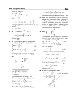 Work, Energy and Power 119
Squarring both sides,
(v1 + v2)2 = v0
2
Þ v1
2 + v2
2 + 2v1v2 = v0
2
2
0
1 2
v
2v v
2
= -
2
2 2 2 2 0
1 2 1 2 1 2 0
v
3
(v v ) v v 2v v v
2 2
- = + - = +
Solving we get relative velocity between the two
particles
1 2 0
v v 2v
- =
19. (b) Acceleration
2
2
d s
2t
dt
= = 2
ms
2 2 2
0 0
ma.ds 3 2t t dt
w = = ´ ´
ò ò
Solving we get
w= 24J
20. (c) Let m = mass of boy, M = mass of man
v = velocity of boy, V = velocity of man
2 2
1 1 1
2 2 2
é ù
= ê ú
ë û
MV mv ...(i)
( )2 2
1 1
1 1
2 2
é ù
+ = ê ú
ë û
M V mv ...(ii)
Dividing eq (i) by(ii) we get, V =
1
2 1
-
21. (56)
X
V
Y
p =3 m
f
v
2v
m
2m
45°
pi
Initial momentum of the system
pi = 2 2
[m(2V) 2m(2V) ]
´
= 2m 2V
´
Final momentum ofthe system = 3mV
Bythe law of conservation of momentum
2 2m 3mV
v = combined
2 2
V
3
v
Þ =
Loss in energy
2 2 2
1 1 2 2 1 2 combined
1 1 1
E m V m V (m m )V
2 2 2
D = + - +
2 2 2
4 5
E 3mv mv mv
3 3
D = - = =55.55%
Percentagelossinenergyduringthecollision ; 56%
22. (0.4) In an elastic head-on collision, oftwoequal
masses their kinetic energies or velocities are
exchanged. Hence when the first ball collides
with the second ball at rest, the second ball
attains the speed of 0.4 m/s and the first ball
comes to rest. This process continues. Thus the
velocity of the last ball is 0.4 ms–1.
23. (45) q1
q2
u
m m
v
v
® ®
Applying law of conservation of momentum
along horizontal and vertical directions, we get,
mv sin q1 – mv sin q2 = 0
i.e., q1 = q2 .......(i)
Also, mu = mv (cos q1 + cos q2)
= 2 mv cos q
[q1 = q2 = q (say)]
cos
2
u
v
π < ......(ii)
According to law of conservation of KE,
2 2 2
1 1 1
2 2 2
mu mv mv
< ∗
or ∋ (
2 2
2 or 2
u v u v
< < .....(iii)
From eqn. (ii)and eqn. (iii),
∋ (
2
cos
2
v
v
π <
or
1
cos or =45°
2
π < π
Hence, q1 = q2 = 45°
24. (15) While moving uphill power
w
P wsin 10
20
æ ö
= +
ç ÷
è ø
q [Q q is very small]
w w 3w
P 10
10 20 2
æ ö
= + =
ç ÷
è ø
tanq =
1
10
wcosq
 
