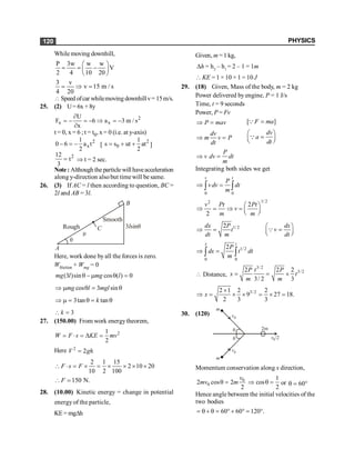 PHYSICS
120
While moving downhill,
P 3w w w
V
2 4 10 20
æ ö
= = -
ç ÷
è ø
3 v
v 15 m / s
4 20
= Þ =
 Speed ofcar whilemoving downhillv= 15m/s.
25. (2) U= 6x + 8y
2
x x
U
F 6 a 3 m / s
x
¶
= - = - Þ = -
¶
t = 0, x = 6 ; t = t0, x = 0 (i.e. at y-axis)
2
x
1
0 6 a t
2
- = - [
2
0
1
s s ut at
2
= + + ]
2
12
t
3
= Þ t = 2 sec.
Note: Although the particle will haveacceleration
along y-direction alsobut timewill be same.
26. (3) If AC = l then according to question, BC =
2l and AB = 3l.
q
Rough
Smooth
B
A
m
C 3 sin
l q
Here, work done by all the forces is zero.
Wfriction + Wmg = 0
(3 )sin cos ( ) 0
q - m q =
mg l mg l
cos 3 sin
mg l mgl
Þ m q = q
3tan tan
k
Þ m = q = q
3
k
 =
27. (150.00) From work energytheorem,
2
1
2
W F s KE mv
= × = D =
Here 2
2
V gh
=
2 1 15
2 10 20
10 2 100
F s F
 × = ´ = ´ ´ ´ ´
150 N.
F
 =
28. (10.00) Kinetic energy = change in potential
energy of the particle,
KE= mgDh
Given, m =1 kg,
Dh = h2
– h1
= 2 – 1 = 1m
 KE = 1 × 10 × 1 = 10 J
29. (18) Given, Mass of the body, m = 2 kg
Power delivered by engine, P = 1 J/s
Time, t = 9 seconds
Power, P = Fv
P mav
Þ = [ ]
F ma
=
Q
dv
m v P
dt
Þ =
dv
a
dt
æ ö
=
ç ÷
è ø
Q
P
v dv dt
m
Þ =
Integrating both sides we get
0 0
v t
P
v dv dt
m
Þ =
ò ò
1/ 2
2
2
2
v Pt Pt
v
m m
æ ö
Þ = Þ = ç ÷
è ø
1/ 2
2
dx P dx
t v
dt m dt
æ ö
Þ = =
ç ÷
è ø
Q
1/2
0 0
2
x t
P
dx t dt
m
Þ =
ò ò
 Distance,
3/2
3/2
2 2 2
3/ 2 3
P t P
x t
m m
= = ´
3/2
2 1 2 2
9 27 18.
2 3 3
x
´
Þ = ´ ´ = ´ =
30. (120)
v0
v0
v0/2
q
q
2m
m
m
Momentum conservation along x direction,
0
0
2 cos 2
2
v
mv m
q =
1
cos
2
Þ q = or 60
q = °
Hence angle between the initial velocities of the
two bodies
60 60 120 .
= q + q = ° + ° = °
 