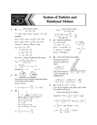 System of Particles and Rotational Motion 121
1. (b) 1 1 2 2 3 3
cm
1 2 3
m x m x m x
x
m m m
+ +
=
+ +
Þ m1x1 + m2x2 + m3x3 = xcm (m1 + m2 +m3)
Similarly,
m1y1 + m2y2 + m3y3 = ycm (m1 + m2 + m3)
m1z1 + m2z2 + m3z3 = zcm (m1 + m2 + m3)
Given, m1 = 1kg, m2 = 2kg, m3 =3kg
xcm = ycm = zcm = 3m
 x1 + 2x2 + 3x3 = 18
y1 + 2y2 + 3y3 = 18
z1 + 2z2 + 3z3 = 18
Now, if m4 = 4 kg is introduced in the system,
xcm
1 2 3 4
x 2x 3x 4x
1
1 2 3 4
+ + +
= =
+ + +
Þ 4
18 4x
1
10
+
= Þ x4 = – 2
Similarly, y4 = – 2; z4 = – 2
2. (c)
r
o
o
From conservation of angular momentum about
any fix point on the surface,
mr2w0 = 2mr2w
Þ w= w0/2 Þ
0
2
r
v
w
= [ ]
v r
= w
Q
3. (d)
L
x1
x2
x3
L
2
L
4
1 2 3
L 5L
x , x L, x
2 4
= = =
1 1 2 2 3 3
CM
1 2 3
m x m x m x
X
m m m
+ +
 =
+ +
L 5L
M M L M
2 4
M M M
´ + ´ + ´
=
+ +
11L
12
=
4. (a) Angular momentum,
L0 = mvx sin 90°
= 2 × 0.6 × 12 × 1 × 1
[As V = rw, sin 90° = 1,
r = 0.6 m, w = 12 rad/s]
So, L0 = 14.4 kgm2
/s
0.6m
0.8m 1 m = x
O
o
5. (b) As the rod is bent at the middle.
L
2
L
2
A
O
60°
B
Moment of intertia of
each part about one
end O,
2
1 M L
3 2 2
æ ö æ ö
= ç ÷ ç ÷
è ø è ø
Thus total moment of
inertia through the
middlepointO
2 2
1 M L 1 M L
3 2 2 3 2 2
æ ö æ ö æ ö æ ö
= +
ç ÷ ç ÷ ç ÷ ç ÷
è ø è ø è ø è ø
2
ML
12
=
6. (a) Given, q = 30°, v = 5 m/s
Let h be the height on the plane upto which
the cylinder will go up.
 From conservation of energy,
Total K.E = P.E Þ 2 2
1 1
mgh
2 2
mv I
+ w =
Þ 2 2 2
1 1 1
2 2 2
mv mr mgh
æ ö
+ w =
ç ÷
è ø
2
cyl
1
2
I mr
é ù
=
ê ú
ë û
Þ 2
3
4
mv mgh
= [using v = rw]
Þ h =
2 2
3 3 5
4 4 9.8
v
g
´
=
´
= 1.913 m.
CHAPTER
6
System of Particles and
Rotational Motion
 