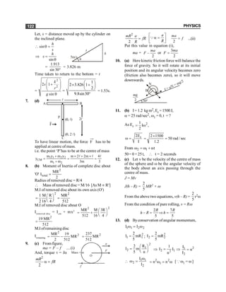 PHYSICS
122
Let, s = distance moved up by the cylinder on
the inclined plane.
 sin
h
s
q =
h
s
q
5m/s
Þ
sin
h
s =
q
=
°
30
sin
913
.
1
= 3.826 m
Time taken to return to the bottom = t
=
2
2
2 1
sin
k
s
r
g
æ ö
+
ç ÷
ç ÷
è ø
q
=
1
2 3.826 1
2
9.8sin30
æ ö
´ +
ç ÷
è ø
°
= 1.53s.
7. (d) l
l
2
A B
C
)
,
0
( l
P
F
)
0, 2
(
To have linear motion, the force F has to be
applied at centre of mass.
i.e. the point ‘P’has to be at the centre of mass
1 1 2 2
CM
1 2
m y m y m 2 2m 4
y
m m 3m 3
+ ´ + ´
= = =
+
l l l
8. (b) Moment of Inertia of complete disc about
'O'
2
total
MR
I
2
=
Radius of removed disc = R/4
 Mass of removed disc= M/16 [As M µ R2
]
M.I of removed disc about its own axis (O')
2 2
1 M R MR
2 16 4 512
æ ö
= =
ç ÷
è ø
M.I of removed disc about O
Iremoved disc
= Icm
+ mx2
2
2
MR M 3R
512 16 4
æ ö
= + ç ÷
è ø
2
19 MR
512
=
M.I of remaining disc
Iremaining
2
2
MR 19
MR
2 512
= - 2
237
MR
512
=
9. (c) From figure,
ma = F – f ....(i)
a
F
O
f
Mass = m
And, torque t = Ia
2
2
mR
fR
a =
2
2
mR a
fR
R
=
a
R
é ù
a =
ê ú
ë û
Q
2
ma
f
= ...(ii)
Put this value in equation (i),
ma = –
2
ma
F or
3
2
ma
F =
10. (a) Here kinetic friction force will balance the
force of gravity. So it will rotate at its initial
position and its angular velocity becomes zero
(friction also becomes zero), so it will move
downwards.
30º
B
N
f = µN = mg/2
2
mg
11. (b) I= 1.2 kg m2, Er =1500J,
a = 25 rad/sec2, w1 = 0, t = ?
As Er
2
1
I ,
2
= w
r
2E
I
w = sec
/
rad
50
2
.
1
1500
2
=
´
=
From 2 1 t
w = w + a
50= 0 +25t,  t = 2 seconds
12. (c) Let v be the velocity of the centre of mass
of the sphere and w be the angular velocity of
the body about an axis passing through the
centre of mass.
J = Mv
J(h – R) =
2
5
MR2 × w
From the above two equations, v(h – R) =
2
5
r2w
From the condition of pure rolling, v = Rw
2 7
5 5
- = Þ =
R R
h R h
13. (d) Byconservation of angular momentum,
1 1 2 2
I I
w = w
2
1 1
2
I mR
5
= ;
2
2 2
2
I mR
5
=
2
1
2
R
2
I m
5 n
æ ö
= ç ÷
è ø
Þ 2 1
2
1
I I
n
= Þ 2
1
2
I
n
I
=
 1 1
2
2
I
I
w
w = 2 2
1
n n
= w = w [ Q w1 = w]
 