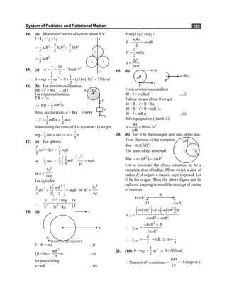 System of Particles and Rotational Motion 123
14. (d) Moment of inertia of system about YY'
I = I1 + I2 + I3
2 2 2
1 3 3
2 2 2
= + +
MR MR MR
2
7
2
= MR
1
2 3
Y
Y'
15. (a) 2
30
15rad /s
2
t
a = = =
I
2 2
0
1 1
0 (15) (10) 750
2 2
 q = w + a = + ´ ´ =
t t rad
16. (b) For translational motion,
mg – T = ma .....(1)
For rotational motion,
T.R= Ia
R
m
T
m
mg
Þ T.R=
2
1
2
mR a
Also, acceleration, a = Ra
1 1
2 2
T mR ma
 = a =
Substituting the value of T is equation (1) weget
mg-
1 2
2 3
ma ma a g
= Þ =
17. (c) For sphere,
1
2
mv2
+ Iw2
=
1
2
mgh
or
1
2
mv2
+
1
2
2
2
2
2
5
v
mR mgh
R
æ ö
=
ç ÷
è ø
or h =
2
7
10
v
g
For cylinder
2
2
1 1
'
2 2 2
mR
mv mgh
æ ö
+ =
ç ÷
ç ÷
è ø
or
2
3
'
4
v
h
g
=

2
2
7 /10 14
' 15
3 / 4
h v g
h v g
= =
18. (d)
F – fr = ma ...(i)
fr
R= Ia =
2
2
mR
a ...(ii)
for pure rolling
a = aR ...(iii)
from(1)(2) and(3)
–
2
mR
F m R
a
= a
3
2
F mR
= a
2
3
F
mR
a =
19. (b) 40
f
P
O
a =Ra
From newton’s second law
40+f=m(Ra) .....(i)
Taking torque about 0 we get
40 × R – f× R = Ia
40 × R – f× R = mR2 a
40 – f= mRa ...(ii)
Solving equation (i) and (ii)
2
40
16rad / s
mR
a= =
20. (b) Let s be the mass per unit area of the disc.
Then the mass of the complete
disc= s(p(2R)2)
R
O
2R
The mass of the removed
disc 2 2
( )
R R
= s p = ps
Let us consider the above situation to be a
complete disc of radius 2R on which a disc of
radius R of negative mass is superimposed. Let
O be the origin. Then the above figure can be
redrawn keeping in mind the concept of centre
of mass as :
O
4 R
ps
2
– R
ps
2
R
( )
( ) ( )
( )
2 2
. 2 2
6 2 0 6
4
c m
R R R
x
R R
p ´ + - p
=
ps - ps
2
. 2
3
c m
R R
x
R
-ps ´
 =
ps
.
3
c m
R
x
 = -
1
R
3
= a Þ a =
21. (16)
2
0
1
100rad
2
q = w + a Þ q =
t t
 Number of revolutions =
100
16(approx.)
2
=
p
 