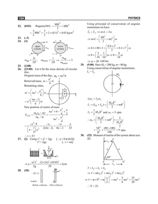 PHYSICS
124
22. (0.03) Required M.I.
2
2
MR
MR
2
= +
=
2 2 2
3 3
MR 2 (0.1) 0.03 kgm
2 2
= ´ ´ =
23. (–3)
24. (3)
upper
cylinder
A
B
v
lower
cylinder
v = 0
D
B
v
wup wlower
2v
up
3
2
v
R
w = ; lower
2
v
R
w = Þ
up
lower
3
w
=
w
25. (2.08)
26. (23.00) Let s be the mass density of circular
disc.
Original mass of the disc, 2
0
m a
= p s
Removed mass,
2
4
a
m = s
Remaining, mass,
2
2
'
4
a
m a
æ ö
= p - s
ç ÷
è ø
2 4 1
4
a
p -
æ ö
= s
ç ÷
è ø
X
Y
1
a
2
a
2
New position of centre of mass 2
2
0 0
2
0 2
0
4 2
4
CM
a a
a
m x mx
X
m m a
a
p ´ - ´
-
= =
-
p -
3
2
/8
1 2(4 1) 8 2 23
4
a a a a
a
- - -
= = = = -
p - p -
æ ö
p -
ç ÷
è ø
23
x
 =
27. (2) Using v2 = u2 + 2gy [u= 0 at (0,0)]
v2 = 2gy [v= wx]
Þ
Y
y
X
(0,0)
w
2 2 2 2
x (2 2 ) (0.05)
y 2cm
2g 20
w ´ p ´
Þ = = ;
28. (20) w
( )
M, L
m v
Before collision After collision
Using principal of conservation of angular
momentum we have
i f
L L mvL I
= Þ = w
r r
2
2
3
ML
mvL mL
æ ö
Þ = + w
ç ÷
è ø
2
2
0.9 1
0.1 80 1 0.1 1
3
æ ö
´
Þ ´ ´ = + ´ w
ç ÷
è ø
3 1 4
8 8
10 10 10
æ ö
Þ = + w Þ = w
ç ÷
è ø
20
Þ w = rad/sec.
29. (9.00) Here M0 = 200 kg, m = 80 kg
Using conservation of angular momentum,
Li = Lf
m
M0
1 1 2 2
I I
w = w
2
2
0
1 ( )
2
M m
M R
I I I mR
æ ö
= + = +
ç ÷
è ø
2
2 0
1
2
I M R
= and 1 5
w = rpm
2
2
0
2 2
0
5
2
2
M R
mR
M R
æ ö
w = + ´
ç ÷
ç ÷
è ø
2
2
5 (80 100)
9
100
R
R
+
= ´ = rpm.
30. (25) Moment of inertia of the system about axis
XE.
rF
F
X
a a
a
E G
rG
60°
E F G
I I I I
= + +
2 2 2
( ) ( ) ( )
E F G
I m r m r m r
Þ = + +
2
2 2 2 2
5 25
0
2 4 20
a
I m m ma ma ma
æ ö
Þ = ´ + + = =
ç ÷
è ø
25.
N
 =
 