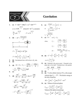 Gravitation 125
1. (c) F = KR–n = MRw2 Þ w2 = KR–(n+1)
or 2
)
1
n
(
R
'
K
+
-
=
w [where K' = K1/2, a constant]
2
)
1
n
(
R
T
2
+
-
a
p
(n 1)
2
T R
+
 a
2. (b)
( )
2
Gm dx
dF
x
Q
m
=
x
x
dx
( )
2
G
L a
a
F m A Bx dx
+
= +
ò
1 1
G
F m A BL
a a L
é ù
æ ö
= - +
ç ÷
ê ú
+
è ø
ë û
3. (b) Gravitational force will be due to M1 only.
4. (b)
5. (d) ÷
ø
ö
ç
è
æ
-
-
+
-
=
-
=
D
R
GMm
h
nR
GMm
U
U
U i
f
n GMm n
. mgR
n 1 R n 1
æ ö
= = ç ÷
+ +
è ø
6. (c)
7. (d) 2
2
)
x
R
(
GmM
)
x
R
(
mv
+
=
+ also 2
R
GM
g =
2 2
2 2
mv GM R
m
(R x) R (R x)
æ ö
 = ç ÷
è ø
+ +
2
2
2
)
x
R
(
R
mg
)
x
R
(
mv
+
=
+

x
R
gR
v
2
2
+
=
 Þ
2
/
1
2
x
R
gR
v
÷
÷
ø
ö
ç
ç
è
æ
+
=
8. (c) 2
' 1
3 '
2
e
Gmm
m v
r
-
´ + = 0
or 2
3 1
2
( /cos30 )
2
e
Gm
v
a
-
+
°
= 0
ve =
6 3Gm
a
.
9. (c) W = m (V2 – V1)
when, V1 =
1 2
2
GM GM
a a
é ù
- +
ê ú
ë û
,
V2 =
2 1
2
GM GM
a a
é ù
- +
ê ú
ë û
 W =
2 1
( )
( 2 1)
2
Gm M M
a
-
- .
10. (b) ' 1 1
d g d
g g g
R n R
æ ö æ ö
= - Þ = -
ç ÷ ç ÷
è ø è ø
1
n
d R
n
-
æ ö
Þ = ç ÷
è ø
11. (a) Potential at the given point = Potential at the
point due to the shell + Potential due to the particle
=
4
- -
GM GM
a a
=
5
-
GM
a
12. (b)
13. (b) V is the orbital velocity. If Ve is the escape
velocity then Ve = 2V . The kinetic energy at
the time of ejection
2 2 2
1 1
( 2 )
2 2
e
KE mV m V mV
= = =
14. (a) Volume of removed sphere
Vremo =
3
3
4 4 1
3 2 3 8
R
R
æ ö æ ö
p = p
ç ÷ ç ÷
è ø è ø
Volume ofthe sphere (remaining)
Vremain =
3 3
4 4 1
3 3 8
R R
æ ö
p - p ç ÷
è ø
=
3
4 7
3 8
R
æ ö
p ç ÷
è ø
CHAPTER
7 Gravitation
 