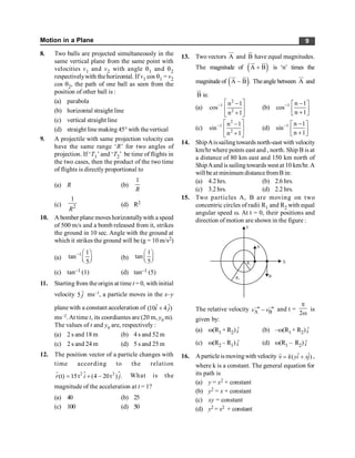 Motion in a Plane 9
8. Two balls are projected simultaneously in the
same vertical plane from the same point with
velocities v1 and v2 with angle q1 and q2
respectivelywith the horizontal. If v1 cos q1 = v2
cos q2, the path of one ball as seen from the
position of other ball is :
(a) parabola
(b) horizontal straight line
(c) vertical straight line
(d) straight line making 45° with thevertical
9. A projectile with same projection velocity can
have the same range ‘R’ for two angles of
projection. If ‘T1’ and ‘T2’ be time of flights in
the two cases, then the product of the two time
of flights is directly proportional to
(a) R (b)
1
R
(c) 2
1
R
(d) R2
10. A bomber plane moves horizontallywith a speed
of 500 m/s and a bomb released from it, strikes
the ground in 10 sec. Angle with the ground at
which it strikes the ground will be (g = 10 m/s2)
(a)
1 1
tan
5
- æ ö
ç ÷
è ø
(b)
1
tan
5
æ ö
ç ÷
è ø
(c) tan–1 (1) (d) tan–1 (5)
11. Starting from the origin at time t = 0, with initial
velocity ˆ
5 j ms–1, a particle moves in the x–y
plane with a constant acceleration of ˆ ˆ
(10 4 )
i j
+
ms–2. At time t, its coordiantes are (20 m, y0 m).
The values of t and y0 are, respectively :
(a) 2 s and 18 m (b) 4 s and 52 m
(c) 2 s and 24 m (d) 5 s and 25 m
12. The position vector of a particle changes with
time according to the relation
$
2 2
(t) 15t (4 20t ) .
r i j
= + -
r
$ What is the
magnitude of the acceleration at t = 1?
(a) 40 (b) 25
(c) 100 (d) 50
13. Two vectors A
ur
and B
u
r
have equal magnitudes.
The magnitude of ( )
A B
+
ur u
r
is ‘n’ times the
magnitudeof ( )
A B .
-
ur u
r
Theangle between A
ur
and
B
u
r
is:
(a)
2
1
2
n 1
cos
n 1
- é ù
-
ê ú
+
ë û
(b) 1 n 1
cos
n 1
- -
é ù
ê ú
+
ë û
(c)
2
1
2
n 1
sin
n 1
- é ù
-
ê ú
+
ë û
(d) 1 n 1
sin
n 1
- -
é ù
ê ú
+
ë û
14. ShipAissailingtowards north-east with velocity
km/hr where points east and , north. Ship B is at
a distance of 80 km east and 150 km north of
ShipAand is sailing towards west at 10 km/hr.A
will be at minimum distancefrom B in:
(a) 4.2 hrs. (b) 2.6 hrs.
(c) 3.2 hrs. (d) 2.2 hrs.
15. Two particles A, B are moving on two
concentric circles of radii R1 and R2 with equal
angular speed w. At t = 0, their positions and
direction of motion are shown in the figure :
B
A
Y
X
R1
R2
The relative velocity A B
® ®
-
v v and t =
2
p
w
is
given by:
(a) w(R1 + R2) ˆ
i (b) –w(R1 + R2) ˆ
i
(c) w(R2 – R1) ˆ
i (d) w(R1 – R2) ˆ
i
16. Aparticleismovingwith velocity ˆ ˆ
( )
k yi xj
n = +
r
,
where k is a constant. The general equation for
its path is
(a) y = x2 + constant
(b) y2 = x + constant
(c) xy = constant
(d) y2 = x2 + constant
 