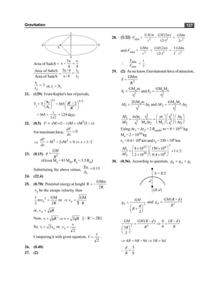 Gravitation 127
a
b
c
d
S
Area of SadcS =
3x x
x
4 4
- =
Area of SabcS
Area of SadcS
=
1
2
t
3x / 4
x / 4 t
=
1
2
t
3
t
= or, t1
= 3t2
21. (129) From Kepler's law ofperiods,
T2
= T1
3/2
2
1
R
R
æ ö
ç ÷
è ø
=365
3/2
R / 2
R
æ ö
ç ÷
è ø
= 365 ×
1
2 2
= 129 days.
22. (0.5) 2
M (1– )M M (1 )
F x x x x
µ ´ = -
For maximumforce, 0
dF
dx
=
Þ
2 2
M 2 M 0 1/ 2
= - = Þ =
dF
x x
dx
23. (0.15) 2
GM
g
R
=
(Given Me = 81 Mm, Re = 3.5 Rm)
Substituting the above values, 0.15
m
e
g
g
=
24. (22.4)
25. (0.70) Potential energyat height
GMm
R
2R
= -
ve be the escape velocity, then
R
GM
v
m
.
R
2
GM
mv
2
1
e
2
e =
Þ
=
or, gR
ve =
Now, v gR ' v 2gR
= Þ = [ R ' 2R]
=
Q
So, e
v 2v
= or,
2
v
ve =
Comparing it with given equation,
2
1
f = .
26. (0.40)
27. (2)
28. (0.33) Fmin = 2 2
(2 )
(2 )
G M m GM m
r r
- = 2
2
GMm
r
and Fmax = 2
GMm
r
+ 2
(2 )
(2 )
GM m
r
= 2
3
2
GMm
r

min
max
F
F =
1
3
.
29. (2) Aswe know, Gravitational force ofattraction,
2
GMm
F
R
=
e e s
1 2
2 2
1 2
GM m GM M
F and F
r r
= =
e e s
1 1 2 2
3 3
1 2
2GM m GM M
F r and F r
r r
D = D D = D
3 3
1 1 2 2 1
3 3
2 s 2 s 2
1 1
F m r r r r
m
F M r M r
r r
æ ö
æ ö æ ö
D D D
= = ç ÷ ç ÷
ç ÷
D D D
è ø
è ø è ø
Using Dr1 = Dr2 = 2 Rearth; m = 8 × 1022 kg;
Ms = 2 × 1030 kg
r1 = 0.4 × 106 km and r2 = 150 ×106 km
3
22 6
1
30 6
2
F 8 10 150 10
1 2
F 2 10 0.4 10
æ ö æ ö
D ´ ´
= ´ @
ç ÷ ç ÷
D ´ ´
è ø è ø
30. (0.56) According to question, 1
h d
g g g
= =
h R/
= 2
d
( )
R-d
2
2
h
GM
g
R
R
=
æ ö
+
ç ÷
è ø
and 3
( )
d
GM R d
g
R
-
=
2 3
( ) 4 ( )
9
3
2
GM GM R d R d
R
R
R
- -
= Þ =
æ ö
ç ÷
è ø
4 9 9 5 9
R R d R d
Þ = - Þ =
5
9
d
R
 =
 