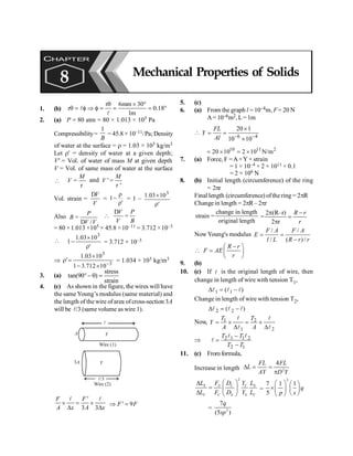 PHYSICS
128
1. (b)
r 6mm 30
r 0.18
1m
q ´ °
q = f Þ f = = = °
l
l
2. (a) P = 80 atm = 80 × 1.013 × 105 Pa
Compressibility=
1
B
= 45.8 × 10–11/Pa; Density
of water at the surface = r = 1.03 × 103 kg/m3
Let r' = density of water at a given depth;
V' = Vol. of water of mass M at given depth
V = Vol. of same mass of water at the surface

M
V =
r
and '
'
M
V =
r
Vol. strain =
V
V
D
=
'
1
r
r
- = 1 –
'
10
03
.
1 3
r
´
Also
/
P
B
V V
=
D

V P
V B
D
=
= 80 ×1.013 ×105 × 45.8 ×10–11 = 3.712 ×10–3

'
10
03
.
1
1
3
r
´
- = 3.712 × 10–3
Þ 3
3
10
712
.
3
1
10
03
.
1
'
-
´
-
´
=
r = 1.034 × 103 kg/m3
3. (a)
stress
tan(90 )
strain
°- q =
4. (c) As shown in the figure, the wires will have
the same Young’s modulus (same material) and
the length of the wire of area ofcross-section 3A
will be l/3 (same volume as wire 1).
Y
l
A
Wire (1)
Wire (2)
3A Y
l/3
'
3 3
´ = ´
D D
l l
F F
A x A x
' 9
Þ =
F F
5. (c)
6. (a) From the graph l = 10–4m, F= 20 N
A= 10–6m2, L=1m

6 4
20 1
10 10
FL
Y
Al - -
´
= =
´
10 11 2
20 10 2 10 N/m
= ´ = ´
7. (a) Force, F =A×Y × strain
= 1 × 10–4 × 2 × 1011 × 0.1
= 2 × 106 N
8. (b) Initial length (circumference) of the ring
= 2pr
Final length (circumference) ofthe ring = 2pR
Change in length = 2pR– 2pr
change in length
strain =
original length
2 (R–r)
=
2 r
R r
r
p -
=
p
Now Young's modulus
/ /
/ ( )/
F A F A
E
l L R r r
= =
-

R r
F AE
r
-
æ ö
= ç ÷
è ø
9. (b)
10. (c) If l is the original length of wire, then
change in length of wire with tension T1,
)
( 1
1 l
l
l -
=
D
Change in length of wire with tension T2,
)
( 2
2 l
l
l -
=
D
Now, 1 2
1 2
= ´ = ´
D D
l l
l l
T T
Y
A A
Þ 2 1 1 2
2 1
-
=
-
l l
l
T T
T T
11. (c) From formula,
Increase in length 2
4
FL FL
L
AY D Y
D = =
p
2
S S C C S
C C S S C
L F D Y L
L F D Y L
æ ö
D
= ç ÷
D è ø
=
2
7 1 1
5
q
p s
æ ö æ ö
´ç ÷ ç ÷
è ø
è ø
= 2
7
(5 )
q
sp
CHAPTER
8 Mechanical Properties of Solids
 