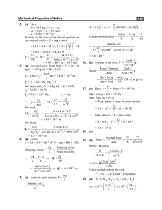 Mechanical Properties of Solids 129
12. (c) Here,
m = 14.5 kg, l = r = 1m,
w = 2rps = 2 × 2p rad/s
A = 0.065 × 10–4 m2
Tension in the wire at the lowest position on
the vertical circle = F = mg + mrw2
= 14.5 × 9.8 + 14.5 × 1 × 4 ×
2
7
22
÷
ø
ö
ç
è
æ
× 4
= 142.1 + 2291.6 = 2433.7 N
Fl
Y
A l
=
D
Þ
Fl
l
AY
D = = 11
4
10
2
10
065
.
0
1
7
.
2433
´
´
´
´
-
= 1.87 × 10–3 m = 1.87 mm
13. (a) For steel wire: Total force = F1 = (4 + 6)
kgwt. = 10 kg wt = 10 × 9.8N
1 1.5m
l = , r1 =
2
25
.
0
cm = 0.125 × 10–2 m;
Y1 = 2 × 1011 Pa, 1
l
D = ?
For brass wire, F2 = 6 kg wt. = 6 × 9.8N,
r2 = 0.125 × 10–2m
Y2 = 0.91 × 1011 Pa, 2 1m
l =
Q Fl
Y
A l
=
D

Fl
l
AY
D = = 2
Fl
r Y
p
For steel,
1
l
D = 1 1
2
1 1
F l
r Y
p
= 2 2 11
10 9.8 1.5 7
22 (0.125 10 ) 2 10
-
´ ´ ´
´ ´ ´ ´
= 1.49 × 10–4 m
For Brass,
2 2
2 2
2 2
F l
l
r Y
D =
p
= 11
2
2
10
91
.
0
)
10
125
.
0
(
22
7
1
8
.
9
6
´
´
´
´
´
´
´
-
= 1.3 × 10–4 m
14. (a) Given:
A = 0.1 × 0.1 = 10–2 m2 F = mg = 100 × 10N;
Shearing strain =
L
L
D
=
Shearing stress
Shear modulus
 /
L F A
L
D
=
h
Þ
FL
L
A
D =
h
=
9
2
10
25
10
1
.
0
10
100
´
´
´
´
-
Þ L
D = 4 × 10–7 m
15. (c) Load on each column
4
mg
F =
= N
4
8
.
9
000
,
50 ´
A = p (r2
2 – r1
2) =
7
22
[(0.60)2 – (0.30)2]
Compressional strain =
stress
Y
=
F/A
Y
=
F
AY
=
11
2
2
10
2
]
)
30
.
0
(
)
60
.
0
[(
7
22
4
8
.
9
000
,
50
´
´
-
´
´
´
= 7.21× 10–7
16. (b) Tension in the wire,
2mM
T g
m M
æ ö
=ç ÷
+
è ø
Stress =
Force / Tension 2mM
g
Area A(m M)
=
+
2(m 2m)g
A(m 2m)
´
=
+
4mg
3A
= (M = 2 m given)
17. (a) Here,
6
2
r = = 3mm = 3 × 10–3m;
Max. stress = 6.9 × 107 Pa
Max. load on a rivet
= Max. stress × area of cross section
= 6.9 × 107 ×
7
22
× (3 × 10–3)2
 Max. tension = 4 × max. load
= 4 × 6.9 × 107 ×
7
22
× 9 × 10–6
= 7.8 × 103 N
18. (a)
19. (d)
Normal force
Stress
Area
<
N N
A (2 a)b
p
< <
Stress = B×strain
2
N 2 a a b
B
(2 a)b a b
p
p p
Χ ≥
<
2 2
2
(2 a) ab
N B
a b
p
p
Χ
Þ <
Force needed to push the cork.
f N 4 b aB
m m p
< < Χ = (4pmBb)Da
20. (d) c c c s s s
Y ( L / L ) Y ( L / L )
´ D = ´ D
Þ
3
11 11 s
L
1 10
1 10 2 10
1 0.5
-
æ ö D
´ æ ö
´ ´ = ´ ´
ç ÷ ç ÷
ç ÷ è ø
è ø
 