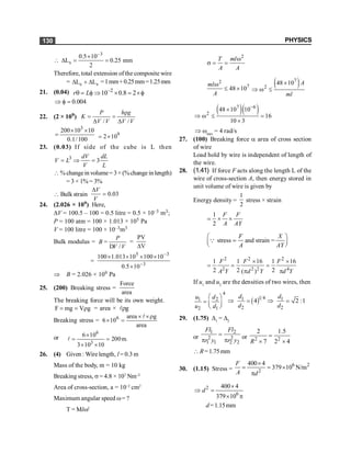 PHYSICS
130

3
s
0.5 10
L 0.25 mm
2
-
´
D = =
Therefore, total extension ofthe composite wire
= c s
L L
D + D =1mm+0.25mm=1.25mm
21. (0.04) 2
10 0.8 2
r L -
q = f Þ ´ = ´f
0.004
Þ f =
22. (2 × 109)
/ /
P h g
K
V V V V
r
= =
D D
3
200 10 10
0.1/100
´ ´
= 9
2 10
= ´
23. (0.03) If side of the cube is L then
3
3
dV dL
V L
V L
= Þ =
% changein volume= 3× (%change in length)
= 3 × 1% = 3%
 Bulk strain 0.03
V
V
D
=
24. (2.026 × 109) Here,
DV = 100.5 – 100 = 0.5 litre = 0.5 × 10–3 m3;
P = 100 atm = 100 × 1.013 × 105 Pa
V = 100 litre = 100 × 10–3m3
Bulk modulus =
/
P
B
V V
=
D
=
V
PV
D
= 3
3
5
10
5
.
0
10
100
10
013
.
1
100
-
-
´
´
´
´
´
Þ B = 2.026 × 109 Pa
25. (200) Breaking stress =
Force
area
The breaking force will be its own weight.
F mg V g
= = r = area × g
r
l
Breaking stress =
area
g
area
10
6 6 r
´
´
=
´
l
or
6
3
6 10
200m.
3 10 10
´
= =
´ ´
l
26. (4) Given : Wire length, l = 0.3 m
Mass of the body, m = 10 kg
Breaking stress, s = 4.8 × 107
Nm–2
Area of cross-section, a = 10–2
cm2
Maximum angular speed w= ?
T = Mlw2
2
T ml
A A
w
s = =
2
7
48 10
ml
A
w
£ ´
( )
7
2
48 10 A
ml
´
Þ w £
( )( )
7 6
2
48 10 10
16
10 3
-
´
Þ w £ =
´
Þ wmax
= 4 rad/s
27. (100) Breaking force a area of cross section
of wire
Load hold by wire is independent of length of
the wire.
28. (1.41) If force F acts along the length L of the
wire of cross-section A, then energy stored in
unit volume of wire is given by
Energy density =
1
2
stress × strain
1
2
F F
A AY
= ´ ´
stress and strain =
F X
A AY
æ ö
=
ç ÷
è ø
Q
2 2 2
2 2 2 4
1 1 16 1 16
2 2 2
( )
F F F
A Y d Y d Y
´ ´
= = =
p p
If u1
and u2
are the densities of two wires, then
4
1 2
2 1
u d
u d
æ ö
= ç ÷
è ø
( )1 4
1 1
2 2
4 2 :1
d d
d d
Þ = Þ =
29. (1.75) D1
= D2
or
1 2
2 2
1 1 2 2
Fl Fl
r y r y
=
p p
or 2 2
2 1.5
7 2 4
R
=
´ ´
 R=1.75mm
30. (1.15) Stress =
6 2
2
400 4
379 10 N/m
´
= = ´
p
F
A d
2
6
400 4
379 10
´
Þ =
´ p
d
d=1.15mm
 