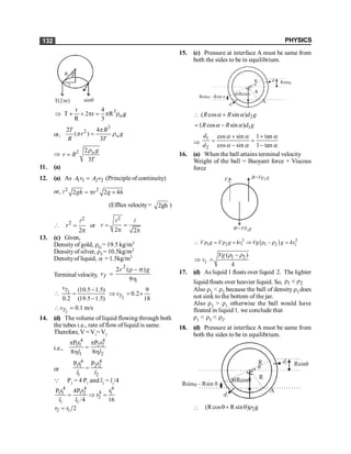 PHYSICS
132
r
R q
T(2 r)
p sinq
3
r 4
T 2 r R g
R 3
w
Þ ´ ´ p = p r
or,
3
2
2 4
( )
3
= w
T R
r g
R T
p
p r
Þ 2 2
3
= wg
r R
T
r
11. (a)
12. (a) As 1 1 2 2
=
A v A v (Principle of continuity)
or, 2 2
2 2 4
= p ´
l gh r g h
(Efflux velocity = 2gh )

2
2
2
=
p
l
r or
2
2 2
= =
p p
l l
r
13. (c) Given,
Density of gold, rG= 19.5 kg/m3
Densityof silver, r5= 10.5kg/m3
Densityof liquid, s = 1.5kg/m3
Terminal velocity,
2
2 ( )
9
T
r g
v
r - s
=
h
2 (10.5 1.5)
0.2 (19.5 1.5)
T
v -
 =
- 2
9
0.2
18
T
v
Þ = ´
2
0.1 m/s
T
v
 =
14. (d) The volume of liquid flowing through both
the tubes i.e., rate of flow of liquid is same.
Therefore, V = V1
=V2
i.e.,
4 4
1 1 2 2
1 2
P r P r
8 8
p p
=
h h
l l
or
4 4
1 1 2 2
1 2
P r P r
=
l l
Q P2
= 4 P1
and l2
= l1
/4
4 4 4
4
1 1 1 2 1
2
1 1
P r 4P r r
r
4 16
= Þ =
l l
2 1
r r 2
=
15. (c) Pressure at interface A must be same from
both the sides to be in equilibrium.
R
A
R
d2
d1
a Rsina
– Rsin a
Rsina
a a
Rcos
 2
( cos sin )
R R d g
a a
+
1
( cos sin )
R R d g
a a
= -
Þ
1
2
cos sin 1 tan
cos sin 1 tan
a a a
a a a
+ +
= =
- -
d
d
16. (a) When the ball attains terminal velocity
Weight of the ball = Buoyant force + Viscous
force
Fv
B=V g
r2
W=V g
1
r
( )
2 2
1 2 1 2
–
t t
V g V g kv Vg g kv
 r = r + Þ r r =
1 2
( )
t
Vg
v
k
-
Þ =
r r
17. (d) As liquid 1 floats over liquid 2. The lighter
liquid floats over heavier liquid. So, 1 2
r < r
Also r3 < r2 because the ball of density r3 does
not sink to the bottom of the jar.
Also r3 > r1 otherwise the ball would have
floated in liquid 1. we conclude that
r1 < r3 < r2.
18. (d) Pressure at interface A must be same from
both the sides to be in equilibrium.
R
A
R
d2
d1
q
Rsinq
– Rsin q
Rsina
q q
Rcos
 2
(R cos R sin ) g
q+ q r
 