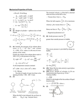 Mechanical Properties of Fluids 133
1
(Rcos Rsin ) g
= q- q r
Þ
1
2
d cos sin 1 tan
d cos sin 1 tan
q + q + q
= =
q - q - q
Þ r 1 – r1 tan q = r2 + r2 tan q
Þ (r1 + r2) tan q = r1 – r2
 q = –1 1 2
1 2
–
tan
æ ö
r r
ç ÷
r + r
è ø
19. (c)
20. (a) Weight of cylinder = upthrust due to both
liquids
3
2
5 4 5 4
A A L
V D g L d g d g
æ ö æ ö
´ ´ = ´ ´ ´ + ´ ´ ´
ç ÷ ç ÷
è ø è ø
Þ
5 4 5 4
A A L d g D d
L D g
´ ´ ´
æ ö
´ ´ ´ = Þ =
ç ÷
è ø
5
4
D d
 =
21. (6) Initially, the pressure of air column above
water is P1 = 105 Nm–2 and volume
1 (500 )
V H A
= - , where A is the area of cross-
section of the vessel.
Finally, the volume ofair column above water is
300 A. If P2 is the pressure of air then
5
2 10
P gh
+r =  3 5
2
200
10 10 10
1000
P + ´ ´ =
 4 2
2 9.8 10 /
P N m
= ´
As the temperature remains constant
5 4
10 (500 ) (9.8 10 ) 300
H A A
´ - = ´ ´
Þ H=206mm
 The fall of height of water level due to the
opening oforifice = 206 – 200 = 6 mm
22. (3)
Weff
=
Weff
Weff
vf
vf
f eff
2 2
v W
3 3
=
When the
ball is released
When the ball attains
terminal velocity When the ball attains
2/3 of terminal velocity
When the ball is just released, the net force on
ball is eff
W ( mg buoyant force)
= -
The terminal velocity vf of the ball is attained
when net force on the ball is zero.
 Viscous force f eff
6 r v W
ph =
When the ball acquires
2
rd
3
of its maximum
velocity vf the viscous force is = eff
2
W
3
Hence net force is eff eff eff
2 1
W W W
3 3
- =
 Required acceleration is a/3
23. (8) Inside pressure must be
4T
r
greater than outside pressure in bubble.
pa
pa
This excess pressure is provided by charge on
bubble.
2
0
4T
r 2
s
=
e
Þ
2
2 4
0
4T Q
r 16 r 2
=
p ´ e 2
Q
4 r
é ù
s =
ê ú
p
ë û
0
Q 8 r 2rT
= p e
24. (20) Water fills the tube entirely in gravityless
condition i.e., 20 cm.
25. (20) Given, Height of cylinder, h=20 cm
Acceleration due to gravity, g=10 ms–2
Velocityof efflux
v = 2gh
Where h is the height of the free surface ofliquid
from th e hole
Þ v = 2 10 20 20m/s
´ ´ =
26. (2)
30°
T
T cos 30°
T sin 30°
mg
Fe
 