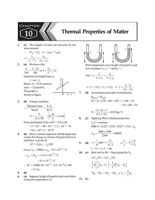 Thermal Properties of Matter 135
1. (c) The lengths of each rod increases by the
same amount
 Dla = Dls Þ l1aat = l2ast
Þ 1
1 2
s
a s
a
=
+ a + a
l
l l
2. (a) We know that,
C F 32 9
or F C 32
100 180 5
-
= = +
Equation of straight lines is,
y = mx + c
Hence, m = (9/5), positive
and c = 32 positive.
The graph is
shown in figure.
X
O C ®
Y
F
­
3. (b) Young's modulus
Thermal stress F A
Strain L L
= =
D
F
Y
A. .
=
a Dq
L
L
D
æ ö
= a Dq
ç ÷
è ø
Q
Force developed in the rail F = YAaDq
= 2 × 1011 × 40× 10–4 × 1.2 × 10–5 ×10
= 9.6 × 104 ;1 × 105 N
4. (b) Due to volume expansion ofboth liquid and
vessel, the change in volumeofliquid relative to
container is given by
0[ ]
L g
V V
D = g - g Dq
Given 4
0 1000 , 0.1 10 /
g
V cc C
-
= a = ´ °
4
3 3 0.1 10 /
g g C
-
g = a = ´ ´ °
4
0.3 10 / C
-
= ´ °
4 4
1000[1.82 10 0.3 10 ] 100
V - -
D = ´ - ´ ´
15.2cc
=
5. (b)
6. (a) Suppose, height ofliquid in each arm before
rising the temperature is l.
l1
l2
t1
t2
l
t1
t2
l
With temperature rises height of liquid in each
arm increases i.e, l1 > l and l2 > l
Also 1 2
1 2
1 1
l l
l
t t
= =
+ g + g
1 2
1 1 2 2 2 1
2 1 1 2
–
.
–
l l
l l t l l t
l t l t
Þ + g = + g Þ g =
7. (d) According toprinciple ofcalorimetry,
Qgiven = Qused
0.2 × S× (150 – 40) = 150 × 1 ×(40 – 27)
+25× (40–27)
13 25 7
S 434
0.2 110
´ ´
= =
´
J/kg-°C
8. (c) Applying Wein's displacement law,
lmT = constant
5000 Å ×(1227+ 273) = (2227+273) ×lm
m
5000 1500
3000Å
2500
´
l = =
9. (d)
2
t andt'
A A / 2
µ µ
l l
Þ
t / A
4
t / A
¢
=
l
l
t¢ = 4 × t Þ t¢ = 48s
10. (c) Heat lost by He = Heat gained by N2
1 2
1 1 2 2
v v
n C T n C T
D = D
0 0
3 7 5
2 3 2
f f
R T T R T T
é ù é ù
- = -
ê ú ë û
ë û
0 0
7 3 5 5
f f
T T T T
- = - 0
3
2
f
T T
Þ = .
11. (c)
CHAPTER
10 Thermal Properties of Matter
 