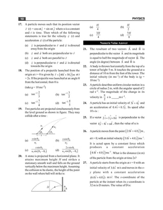 PHYSICS
10
17. A particle moves such that its position vector
r
r
(t) = cos wt ˆ
i + sin wt ĵ where wis a constant
and t is time. Then which of the following
statements is true for the velocity v
r
(t) and
acceleration a
r
(t) ofthe particle:
(a) v
r
is perpendicular to r
r
and a
r
is directed
awayfrom the origin
(b) v
r
and a
r
both are perpendicular to r
r
(c) v
r
and a
r
both are parallel to r
r
(d) v
r
is perpendicular to r
r
and a
r
is directed
towards the origin
18. The position of a projectile launched from the
origin at t = 0 is given by ( )
ˆ ˆ
40 50 m
r i j
= +
r
at t
= 2s. Ifthe projectile was launched at an angle q
from the horizontal, then q is
(take g = 10 ms–2)
(a)
1 2
tan
3
-
(b)
1 3
tan
2
-
(c)
1 7
tan
4
-
(d)
1 4
tan
5
-
19. Two particles are projected simultaneouslyfrom
the level ground as shown in figure. They may
collide after a time :
(a) 2
1
sin
x
u
q
(b) 2
2
cos
x
u
q
(c) ( )
2
1 2 1
sin
sin
x
u
q
q - q (d) ( )
1
2 2 1
2 sin
sin
q
q - q
x
u
20. A stone is projected from a horizontal plane. It
attains maximum height H and strikes a
stationary smooth wall and falls on the ground
verticallybelowthe maximum height.Assuming
the collision to be elastic, the height ofthe point
on the wall where ball will strike is:
(a)
4
H
(b)
2
H
(c)
3
4
H
(d)
7
8
H
Numeric Value Answer
21. The resultant of two vectors A
®
and B
®
is
perpendicular to the vector A
®
and its magnitude
is equal to half the magnitude of vector B
®
. The
angle (in degree) between A
®
and B
®
is
22. A body is thrown horizontallyfrom the top of a
tower of height 5 m. It touches the ground at a
distance of 10 m from the foot of the tower. The
initial velocity (in ms–1) of the body is (g =
10 ms–2)
23. A particle describes uniform circular motion in a
circle of radius 2 m, with the angular speed of 2
rad s–1. The magnitude of the change in its
velocity in
2
p
s is _____ms–1.
24. A particle has an initial velocity of ˆ ˆ
3 4
+
i j and
an acceleration of 0.4i + 0.3j
ˆ ˆ . Its speed after
10 s is :
25. If a vector 2 3 8
i j k
Ù Ù Ù
+ + is perpendicular to the
vector ˆ
ˆ ˆ
4 4
j i k
- + a , then the value of a is
26. Aparticle movesfrom the point ( )
ˆ ˆ
2.0 4.0 m
i j
+ ,
att = 0,withan initial velocity ( ) 1
ˆ ˆ
5.0 4.0 ms
i j -
+ .
It is acted upon by a constant force which
produces a constant acceleration
( ) 2
ˆ ˆ
4.0 4.0 ms
i j -
+ . What is the distance (in m)
ofthe particle from the origin at time 2s?
27. A particle starts from the origin at t = 0 with an
initial velocity of ˆ
3.0i m/s and moves in the x-
y plane with a constant acceleration
ˆ ˆ
(6.0 4.0 )
i j
+ m/s2
. The x-coordinate of the
particle at the instant when its y-coordinate is
32 m is D meters. The value of D is:
 
