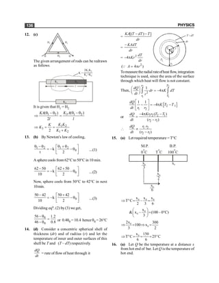 PHYSICS
136
12. (c)
H1
H1
H2
H H
The given arrangement of rods can be redrawn
as follows
l l
K3
K1 K2
K =
2K1K2
K1+K2
It is given that H1 = H2
3 1 2
1 2 ( )
( )
2
q -q
q -q
Þ =
K A
KA
l l
1 2
3
1 2
2
K K
K
K
K K
Þ = =
+
13. (b) By Newton's law of cooling,
1 2 1 2
0
k
t 2
q -q q + q
é ù
= - -q
ê ú
ë û
....(1)
A sphere cools from 62°C to 50°C in 10 min.
0
62 50 62 50
k
10 2
- +
é ù
= - -q
ê ú
ë û
....(2)
Now, sphere cools from 50°C to 42°C in next
10min.
0
50 42 50 42
k
10 2
- +
é ù
= - -q
ê ú
ë û
....(3)
Dividing eqn. (2) by(3) we get,
0
0
56 1.2
46 0.8
- q
=
-q or 0.4q0 = 10.4 hence q0 = 26°C
14. (d) Consider a concentric spherical shell of
thickness (dr) and of radiius (r) and let the
temperature of inner and outer surfaces of this
shell be T and (T – dT) respectively.
dQ
dt
= rate of flow of heat through it
=
[( ) ]
KA T dT T
dr
- - dT
T -
r
dr
2
r
·
1
r
1
T
2
T
=
KAdT
dr
-
= 2
4
dT
Kr
dr
- p
2
( 4 )
A r
= p
Q
Tomeasurethe radial rateofheat flow, integration
technique is used, since the area of the surface
through which heat will flow is not constant.
Then,
2 2
1 1
2
1
4
r T
r T
dQ
dr K dT
dt r
æ ö
= - p
ç ÷
è ø ò ò
[ ]
2 1
1 2
1 1
4
dQ
K T T
dt r r
é ù
- = - p -
ê ú
ë û
or 1 2 2 1
2 1
4 ( )
( )
Kr r T T
dQ
dt r r
- p -
=
-
1 2
2 1
( )
r r
dQ
dt r r
 µ
-
15. (a) Let required temperature = T°C
M.P.
0 C
o
T C
o
B.P.
100 C
o
x
3
0
x
2
0
x0
x
6
0
0 0 0
x x x
T C –
2 3 6
Þ ° = =
0
0
x
& x – (100– 0 C)
3
æ ö
= °
ç ÷
è ø
0
0
2x 300
100 x
3 2
Þ = Þ =
0
x 150
T C 25 C
6 6
Þ ° = = = °
16. (a) Let Q be the temperature at a distance x
from hot end of bar. Let Q is the temperature of
hot end.
 