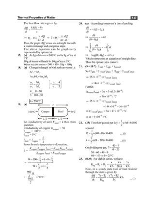 Thermal Properties of Matter 137
The heat flow rate is given by
1
( )
kA
dQ
dt x
q - q
=
Þ
1
x dQ
kA dt
q - q = Þ 1
x dQ
kA dt
q = q -
Thus, thegraph ofQ versus x isastraight linewith
a positiveintercept and a negative slope.
The above equation can be graphically
represented by option (a).
17. (b) As 1g of steam at 100°C melts 8g of ice at
0°C.
10 g of steam will melt 8× 10 g ofice at 0°C
Water in calorimeter = 500 + 80 + 10g = 590g
18. (a) Change in length in both rods are same i.e.
1 2
D =D
l l
1 1 2 2
a Dq = a Dq
l l
1 2 1
2 1 2
4
3
é ù
a Dq a
= =
ê ú
a Dq a
ë û
Q
4 –30
3 180–30
q
=
q=230°C
19. (a) L
L/2 L/2
0°C
100°C Copper Steel
Let conductivity of steel Ksteel = k then from
question
Conductivity of copper Kcopper = 9k
qcopper = 100°C
qsteel = 0°C
lsteel = lcopper =
2
L
From formula temperature of junction;
q =
copper copper steel steel steel copper
copper steel steel copper
K l K l
K l K l
q + q
+
=
9 100 0
2 2
9
2 2
L L
k k
L L
k k
´ ´ + ´ ´
´ + ´
=
900
2
10
2
kL
kL
= 90°C
20. (a) According to newton's law of cooling
0
( )
d
k
dt
q
= - q -q
Þ
q
= -
q - q0
( )
d
kdt
Þ
0
0
( )
t
d
k dt
q
q q
q
= -
q - q
ò ò
Þ q-q = - +
0
log( ) kt c
Which represents an equation of straight line.
Thus the option (a) is correct.
21. (9 × 10–6) real app. vessel
g = g + g
So app. vessel glass app vessel steel
( ) ( )
g + g = g + g
Þ
6
vessel glass
153 10 ( )
-
´ + g
6
vessel steel
144 10 ( )
-
= ´ + g
Further,
6
vessel steel
( ) 3 3 (12 10 )
-
g = a = ´ ´
6
36 10 / C
-
= ´ °
Þ
6
vessel glass
153 10 ( )
-
´ + g
6 6
144 10 36 10
- -
= ´ + ´
6
vessel glass
( ) 3 27 10 / C
-
Þ g = a = ´ °
6
9 10 / C
-
Þ a = ´ °
22. (25) Time lost/gained per day
1
86400
2
= aDq´
second
1
12 (40 – ) 86400
2
= a q ´ ....(i)
1
4 ( – 20) 86400
2
= a q ´ ....(ii)
On dividing we get,
40 –
3
– 20
q
=
q
3q – 60 = 40 – q
4q= 100Þq =25°C
23. (0.33) For slab in series, we have
Req = R1 + R2
x 4x 3x
KA 2KA KA
= + =
Now, in a steady state rate of heat transfer
through the slab is given by
2 1 2 1
eq
T T (T T )
dQ
KA
dt R 3x
- -
= = …(i)
 