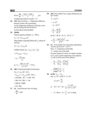 PHYSICS
138
Given
2 1
A(T T )K
dQ
f
dt x
-
æ ö
= ç ÷
è ø
…(ii)
Comparing (i) and (ii), we get f = 1/3
24. (10) Rate of cooling µ temperature difference
between system and surrounding.
As the temperature difference is halved, so the
rate of cooling will also be halved.
So time taken will be doubled
25. (20.00)
Volume capacityof beaker, V0 = 500 cc
0 0 beaker
b
V V V T
= + g D
When beaker ispartiallyfilledwith Vm volume of
mercury,
1
b m m m
V V V T
= + g D
Unfilled volume 1
0
( ) ( )
m b m
V V V V
- = -
0 beaker m M
V V
Þ g = g
0 beaker
m
M
V
V
g
 =
g
or,
6
4
500 6 10
20
1.5 10
m
V
-
-
´ ´
= =
´
cc.
26. (40) Using the principal of calorimetry
Mice
Lf
+ mice
(40 – 0) Cw
= mstream
Lv
+ mstream
(100 – 40) Cw
Þ M (540) + M × 1 × (100 – 40)
= 200 × 80 + 200 × 1 × 40
Þ600 M=24000
Þ M = 40g
27. (1) From Newton’s law of cooling
dQ
( )
dt
- µ Dq
28. (64) From stefan's law, energy radiated by sun
per second
4
E AT
= s ;
2
2 4
A R
E R T
 µ
 µ
2 4
2 2 2
2 4
1 1 1
E R T
E R T
 =
put R2 = 2R, R1 = R ; T2 = 2T, T1 = T
2 4
2
2 4
1
(2 ) (2 )
64
E R T
E R T
Þ = =
29. (1) From stefan's law, the energy radiated per
second is given by E = esT4 A
Here, T = temperature of the body
A = surface area of the body
For same material e is same.s is stefan'sconstant
Let T1 and T2 be the temperature of twospheres.
A1 and A2 be the area of two spheres.
4 4 2
1 1 1 1 1
4 4 2
2 2 2 2 2
4
4
E T A T r
E T A T r
p
 = =
p
4 2
4 2
(4000) 1 1
1
(2000) 4
´
= =
´
30. (6.28) Dtemp
= Dload
and A = pr2
= p(10–3
)2
= p× 10–6
L a DT =
FL
AY
or 0.2 × 10–5
× 20 = 6 11
0.2
( 10 ) 10
F
-
´
p ´ ´
 F = 20pN
f
m
g
 = = 2p= 6.28 kg
 