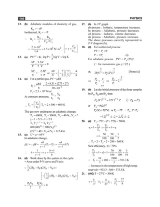 PHYSICS
140
12. (b) Adiabatic modulus of elasticity of gas,
a
K P
= -g
Isothermal, Ki = – P
 Ki = a a
p v
K K
C / C
=
g
=
5
5 2
2.1 10
1.5 10 N / m
1.4
´
= ´ .
p
v
C
C
é ù
g =
ê ú
ë û
Q
13. (a) PV3/2 = K,
3
log P log V log K
2
+ =
P 3 V
0
P 2 V
D D
+ =
V 2 P
V 3 P
D D
= - or
V 2 2 4
V 3 3 9
D æ ö æ ö
= - = -
ç ÷ ç ÷
è ø è ø
14. (a) For a perfect gas, PV = µRT
1
µRT
P
V
= 3
2 8.31 (273 27)
20 10-
´ ´ +
=
´
P1 = 2.5 ×105 N/m2
At constant pressure,
1 2
1 2
V V
T T
=

2
2 1
1
V
T T 2 300 600 K
V
æ ö
= = ´ =
ç ÷
è ø
The gas now undergoes an adiabatic change.
T1 = 600 K, T2 = 300 K, V1 = 40 lit., V2 = ?
g – 1 = 5/3 – 1 = 2/3
T1 V1
g – 1 = T2 V2
g – 1
600 (40)2/3 = 300(V2)2/3
(2)3/2 × 40 = V2 or V2 = 112.4 lit.
15. (a) U = a + bPV
In adiabatic change,
dU = – dW = 2 1
( )
1
nR
T T
-
g -
= ( )
1
nR
d T
g -

1 1
.
1
b
b
b
=
+
Þ g =
g -
16. (d) Work done by the system in the cycle
=Area under P-V curve andV-axis
= 0 0 0 0
1
(2P P )(2V V )
2
- - +
0 0 0 0
1
(3P 2P )(2V V )
2
é ù
æ ö
- - -
ç ÷
ê ú
è ø
ë û
=
0 0 0 0
P V P V
0
2 2
- =
17. (b) In VT graph
ab-process : Isobaric, temperature increases.
bc process : Adiabatic, pressure decreases.
cd process : Isobaric, volume decreases.
da process : Adiabatic, pressure increases.
The above processes correctly represented in
P-V diagram (b).
18. (d) For isothermal process :
PV = Pi .2V
P = 2Pi ...(i)
For adiabatic process PVg = Pa (2V)g
(Q for monatomic gas g= 5 3 )
or,
5 5
3 3
i
2P V (2V)
a
P
= [From (i)]
Þ 5
3
2
2
a
i
P
P
= Þ
2
3
2
a
i
P
P
-
=
19. (b) Let the initial pressure of the three samples
be PA, PB and PC then
( ) ( ) ( )
3/ 2 3/ 2
2
A B
P V V P P P
= =
Q
or PA = P(2)3/2
PC(V)=P(2V) or PC = 2P  PA : P: PC
( )3/2
2 :1: 2 2 2 :1: 2
= =
20. (d) T2 =7°C =(7+ 273) =280K
h
-
=
Þ
-
=
h 1
T
T
T
T
1
1
2
1
2
2
1
100
50
100
50
1 =
=
-
=
 T1 = 2 × T2 = 2 × 280 =560 K
Newefficiency, %
70
'=
h
10
3
100
30
100
70
1
'
1
T
T
1
2 =
=
-
=
h
-
=

K
3
.
933
3
2800
280
3
10
T'
1 =
=
´
=

 Increase in the temperature of high temp.
reservoir = 933.3–560= 373.3K
21. (402) T =27°C = 300K
3
5
=
g ; 2 1
8
27
V V
= ;
1
2
27
8
V
V
=
 