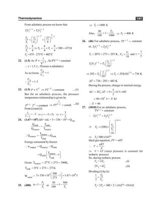 Thermodynamics 141
From adiabatic process we know that
1 1
1 2
1 2
T V T V
g - g -
=
5
1 1
3
2 1
1 2
27
8
T V
T V
g - -
æ ö æ ö
= = ç ÷
ç ÷ è ø
è ø
2
2 1
1
9 9 9
300 675
4 4 4
T
T T K
T
= Þ = ´ = ´ =
T2 =675–273°C=402°C
22. (1.5) 1.5
1
As P
V
µ , So PV1.5 = constant
 g = 1.5 (QProcess is adiabatic)
As we know,
p
v
C
C
= g
p
v
C
1.5
C
 =
23. (1.5) 3 3
constant
P T PT -
µ Þ = ....(i)
But for an adiabatic process, the pressure
temperature relationship is given by
1
constant
P T
-g g
=
1
PT
g
-g
Þ = constt. ....(ii)
From (i)and(ii)
3
1
g
= -
- g
3
3 3
2
Þ g = - + g Þ g =
24. (1.67 × 105) DH= mL= 5 × 336 × 103 = Qsink
sink sink
source source
Q T
Q T
<
source
source sink
sink
T
Q Q
T
[ < ´
Energy consumed by freezer
output source sink
w Q Q
[ < ,
source
sink
sink
T
Q 1
T
æ ö
= -
ç ÷
è ø
Given: source
T 27 C 273 300K,
< ° ∗ <
sink
T 0 C 273 273
< ° ∗ < k
Woutput =
3 5
300
5 336 10 1 1.67 10 J
273
æ ö
´ ´ - = ´
ç ÷
è ø
25. (400)
2
1
1
T
T
h = - or
1
50 500
1
100 T
= -
Þ 1 1000
T K
=
Also,
2
60
1
100 1000
T
= - Þ 2 400
T K
=
26. (46) For adiabatic process, 1
TV g -
= constant
or, 1 1
1 2
1 2
TV T V
g - g -
=
1 20 C 273 293 K
T = ° + = , 1
2
10
V
V = and
7
5
g =
1
1 1
1 1 2
( )
10
V
T V T
g -
g - æ ö
= ç ÷
è ø
2/5
2/5
2 2
1
293 293(10) 736 K
10
T T
æ ö
Þ = Þ =
ç ÷
è ø
;
736 293 443 K
T
D = - =
During the process, change in internal energy
5
5 8.3 443
2
V
U NC T
D = D = ´ ´ ´
3
46 10 J = kJ
X
´
;
46
X
 = .
27. (1818) For an adiabatic process,
TVg–1 = constant
1
–1 –1
1 2 2
T V T V
g g
 =
Þ
1.4 1
1
2
1
(300)
16
V
T
V
-
æ ö
ç ÷
= ´ç ÷
ç ÷
ç ÷
è ø
Þ T2=300×(16)0.4
Ideal gas equation, PV = nRT
nRT
V
P
 =
Þ V = kT (since pressure is constant for
isobaric process)
So, during isobaric process
V2 = kT2 ...(i)
2V2 = kTf ...(ii)
Dividing (i) by(ii)
2
1
2 f
T
T
=
Tf = 2T2 = 300 × 2 × (16)0.4 =1818 K
 