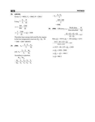 PHYSICS
142
28. (600.00)
Given; T1 = 900 K, T2 = 300K, W= 1200 J
Using,
2
1 1
1–
T W
T Q
=
1
300 1200
1–
900 Q
Þ =
1
1
2 1200
1800
3
Q
Q
Þ = Þ =
Therefore heat energy delivered by the engine
to the low temperature reservoir, Q2 = Q1 – W
= 1800–1200= 600.00J
29. (500) 1 2 A
A
l 1
T – T w
T Q
h = =
and, 2 3 B
B
2 2
T – T W
T Q
h = =
According to question,
WA = WB
2 3
1 1 1
2 2 1 2 2
T T
Q T T
Q T T T T
-
 = ´ =
-
l 3
2
T T
T
2
+
 =
600 400
2
+
=
=500K
30. (980) Efficiency,
Work done
Heat absorbed
W
Q
h = =
S
1 2 3 4
1 3
0.5
Q Q Q Q
Q Q
+ + +
= =
+
Here, Q1 = 1915 J, Q2 = – 40 J and Q3 = 125 J
4
1915 40 125
0.5
1915 125
Q
- + +
 =
+
4
1915 40 125 1020
Q
Þ - + + =
4 1020 2000
Q
Þ = -
4 980 J
Q Q
Þ = - = -
980 J
Q
Þ =
 