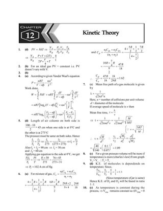 Kinetic Theory 143
1. (d) A A A B
B B B A
N P V T
PV NkT
N P V T
= Þ = ´
(2 ) 4
1
2
4
A
B
N P V T
V
N P T
´ ´
Þ = =
´ ´
2. (b) For an ideal gas PV = constant i.e. PV
doesn’t varywith V.
3. (b)
4. (a) According togiven Vander Waal's equation
2
2
nRT n
P
V n V
a
= -
- b
Work done,
2 2 2
1 1 1
2
2
V V V
V V V
dV dV
W PdV nRT n
V n V
= = - a
- b
ò ò ò
[ ]
2
2
1
1
2 1
log ( )
V
V
e V
V
nRT V n n
V
é ù
= - b + a ê ú
ë û
2
2 1 2
1 1 2
loge
V n V V
nRT n
V n V V
æ ö é ù
- b -
= + a
ç ÷ ê ú
- b
è ø ë û
5. (d) Length of air column on both side is
100 –10
2
= 45 cm when one side is at 0°C and
the other is at 273°C
The pressure must be same on both sides. Hence
1 2 1 2 2
1
1 2 273 (273 273) 2
= Þ = Þ =
+
l l l l l
l
T T
Also l1 + l2 = 90 cm Þ l1 = 30 cm
and l2 = 60 cm
Applying gas equation to the side at 0°C, we get
1 1 1
1
30 76 45
273 273 31
P l P
Pl
T T
´ ´
= Þ =
+
1 102.4 cm
P
Þ = of Hg.
6. (a) For mixture of gas, 1 2
1 2
1 2
v v
v
n C n C
C
n n
+
=
+
3 1 5 5
4 6
2 2 2 4
9
1
4
2
2
R R R R
´ + ´ +
= =
æ ö
+
ç ÷
è ø
29 2
9 4
R´
=
´
29
18
R
=
and 1 2
1 2
1 2
5 1 7
4
2 2 2
1
( )
4
2
p p
p
R R
n C n C
C
n n
´ + ´
+
= =
+ æ ö
+
ç ÷
è ø
7
10
47
4
9 18
2
R R
R
+
= =

47 18
1.62
18 29
p
v
C R
C R
Þ = ´ =
7. (c) Mean free path of a gas molecule is given
by
2
1
2 d n
l =
p
Here, n = number of collisions per unit volume
d = diameter of the molecule
If average speed of molecule is v then
Mean free time,
v
l
t =
2 2
1 1
3
2 2
M
RT
nd v nd
Þ t = =
p p
3RT
v
M
æ ö
=
ç ÷
è ø
Q
2
M
d
 t µ
2
1
1 2
2
2 2
1
M d
M
d
t
 = ´
t
2
40 0.1
1.09
140 0.07
æ ö
= ´ =
ç ÷
è ø
8. (c) For a given pressure volume will be moreif
temperature is more (charles’s law) From graph
V2
> V1
T2
> T1
9. (d) K.E. of molecules is dependends on
temperature. Since,
1
:
1
1
1
T
T
T
T
E
E
2
1
k
k
2
1
=
=
=
=
(Since temperature of jar is same)
Hence K.E. of H2 and O2 will be found in ratio
1:1.
10. (c) As temperature is constant during the
process, Þ Vrms remains constant so DVrms = 0
CHAPTER
12 Kinetic Theory
 