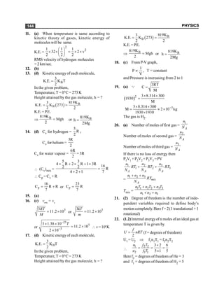 PHYSICS
144
11. (a) When temperature is same according to
kinetic theory of gases, kinetic energy of
molecules will be same.
K.E.=
2
2
1 1 1
32 2 v
2 2 2
æ ö
´ ´ = ´ ´
ç ÷
è ø
RMS velocity of hydrogen molecules
= 2 km/sec.
12. (b)
13. (d) Kinetic energyof each molecule,
B
3
K.E. K T
2
=
In the given problem,
Temperature, T = 0°C = 273 K
Height attained by the gas molecule, h = ?
( ) B
B
819K
3
K.E. K 273
2 2
= =
K.E.= P.E.
Þ B
819K
Mgh
2
= or B
819K
h
2Mg
=
14. (d) Cv for hydrogen =
5
R
2
;
Cv for helium =
3R
2
Cv for water vapour =
6R
2
= 3R
 (Cv)mix =
5 3
4 R 2 R 1 3R 16
2 2 R
4 2 1 7
´ + ´ + ´
=
+ +
 Cp = Cv + R
p
16
C R R
7
= + or p
23
C R
7
=
15. (a)
16. (c) vrms
= ve
3
3
11.2 10
RT
M
= ´ or
3
3
11.2 10
kT
m
= ´
or
23
3
3
3 1.38 10
11.2 10
2 10
T
-
-
´ ´
= ´
´
 v =104
K
17. (d) Kinetic energyof each molecule,
B
3
K.E. K T
2
=
In the given problem,
Temperature, T = 0°C = 273 K
Height attained by the gas molecule, h = ?
( ) B
B
819K
3
K.E. K 273
2 2
= =
K.E.= P.E.
Þ B
819K
Mgh
2
= or B
819K
h
2Mg
=
18. (c) From P-V graph,
1
P ,
V
µ T = constant
and Pressure is increasing from 2 to 1
19. (a) Q
3RT
C
M
=
( )2 3 8.314 300
1930
M
´ ´
=
3
3 8.314 300
M 2 10 kg
1930 1930
-
´ ´
= » ´
´
The gas is H2.
20. (a) Number of moles of first gas =
1
A
n
N
Number of moles of second gas =
2
A
n
N
Number of moles of third gas =
3
A
n
N
If there is no loss of energy then
P1V1 +P2V2 +P3V3 =PV
3
1 2
1 2 3
+ +
A A A
n
n n
RT RT RT
N N N
=
1 2 3
+ +
mix
A
n n n
RT
N
Tmix =
1 1 2 2 3 3
1 2 3
+ +
+ +
n T n T n T
n n n
21. (2) Degree of freedom is the number of inde-
pendent variables required to define body’s
motion completely. Here f= 2(1 translational + 1
rotational)
22. (1.2)Internal energyof n moles ofan ideal gas at
temperature T is given by
2
f
U nRT
= (f = degrees of freedom)
U1 = U2 Þ f1n1T1 = f2n2T2

1 2 2
2 1 1
3 2 6
5 1 5
n f T
n f T
´
= = =
´
Heref2 = degrees of freedom of He = 3
and f1 = degrees of freedom of H2 = 5
 