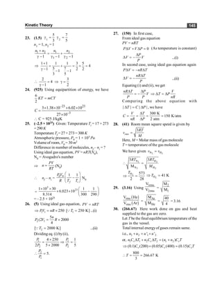 Kinetic Theory 145
23. (1.5) 1 2
5 7
3 5
g = g =
n1 = 1, n2 = 1
1 2 1 2
1 2
1 1 1
n n n n
+
= +
g - g - g -
1 1 1 1 3 5
4
5 7
1 2 2
1 1
3 5
+
Þ = + = + =
g - - -
2 3
4
1 2
 = Þ g =
g -
24. (925) Using equipartition of energy, we have
6
2
=
KT mCT
–23 23
–3
3 1.38 10 6.02 10
27 10
C
´ ´ ´ ´
=
´
 C = 925 J/kgK
25. (–2.5 × 1025) Given: Temperature Ti = 17 + 273
= 290 K
Temperature Tf = 27 + 273 = 300 K
Atmospheric pressure, P0 = 1 × 105 Pa
Volume of room, V0 = 30 m3
Difference in number of molecules, nf – ni = ?
Using ideal gas equation, PV = nRT(N0),
N0 = Avogadro's number
Þ =
PV
n
RT
(N0)
 nf – ni =
0 0 1 1
æ ö
-
ç ÷
è ø
f i
P V
R T T
N0
=
5
23
1 10 30 1 1
6.023 10
8.314 300 290
´ ´ æ ö
´ ´ -
ç ÷
è ø
= – 2.5 × 1025
26. (5) Using ideal gas equation, PV nRT
=
1 1 250
PV nR
Þ = ´ 1
[ 250 K]
T =
Q ...(i)
2 1
5
(2 2000
4
n
P V R
= ´
2
[ 2000 K]
T =
Q ...(ii)
Dividing eq. (i) by(ii),
1 1
2 2
4 250 1
2 5 2000 5
P P
P P
´
= Þ =
´
2
1
5.
P
P
 =
27. (150) In first case,
From ideal gas equation
PV = nRT
0
P V V P
D + D = (As temperature is constant)
P
V V
P
D
D = - ...(i)
In second case, using ideal gas equation again
P V nR T
D = - D
nR T
V
P
D
D = - ...(ii)
Equating (i) and (ii), we get
nR T P
V
P P
D D
= -
V
T P
nR
Þ D = D
Comparing the above equation with
| | | |
T C P
D = D , we have
300 K
150 K/atm
2 atm
V T
C
nR P
D
= = = =
D
28. (41) Room mean square speed is given by
3
rms
RT
v
M
=
Here, M = Molar mass of gas molecule
T = temperature ofthe gas molecule
We have given 2 2
N H
v v
=
2 2
2 2
N H
N H
3 3
M
RT RT
M
 =
2
H 573
2 28
T
Þ = 2
H 41 K
T
Þ =
29. (3.16) Using
1rms
2rms
V
V =
2
1
M
M
( )
( )
rms
rms
V He
V Ar
=
Ar
He
M
M =
40
4
= 3.16
30. (266.67) Here work done on gas and heat
supplied to the gas are zero.
Let T be the final equilibrium temperature of the
gas in the vessel.
Total internal energyof gases remain same.
i.e., 1 2 1 2
' '
+ = +
u u u u
or, 1 1 2 2 1 2
( )
D + D = +
v v v
n C T n C T n n C T
(0.1) (200) (0.05) (400) (0.15)
Þ + =
v v v
C C C T
800
266.67 K
3
 = =
T
 