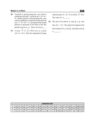 Motion in a Plane 11
28. A particle is moving along the x-axis with its
coordinate with time ‘t’ given byx(t) = 10 + 8t –
3t2
. Another particle is moving along the y-axis
with its coordinate as a function of time given by
y(t) = 5 – 8t3
. At t = 1 s, the speed of the second
particle as measured in the frame of the first
particle is given as v . Then v (in m/s) is____
29. A force $ $
( 2 3 )
F i j k
®
= + +
$ N acts at a point
$ $
(4 3 )
i j k
+ -
$ m. Then the magnitude of torque
about the point $ $
( 2 )
i j k
+ +
$ m will be x N-m.
The value of x is ______.
30. The sum of two forces P
r
and Q
r
is R
r
such
that | |
R
r
= | |
P
r
. The angle q (in degrees) that
the resultant of 2 P
r
and Q
r
will make with Q
r
is _______.
1 (d) 4 (b) 7 (d) 10 (a) 13 (a) 16 (d) 19 (c) 22 (10) 25 (–0.5) 28 (580)
2 (d) 5 (b) 8 (c) 11 (a) 14 (b) 17 (d) 20 (c) 23 (8) 26 (20Ö2) 29 (195)
3 (a) 6 (d) 9 (a) 12 (d) 15 (c) 18 (c) 21 (150) 24 (7Ö2) 27 (60) 30 (90)
ANSWER KEY
 