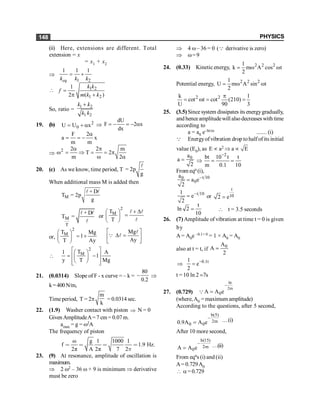PHYSICS
148
(ii) Here, extensions are different. Total
extension = x
= x1 + x2
Þ
1 2
1 1 1
eq
k k k
= +
 1 2
1 2
1
2 ( )
k k
f
m k k
=
p +
So, ratio =
1 2
1 2
k k
k k
+
19. (b) 2
0
U U x
= + a Þ
dU
F 2 x
dx
= - = - a
F 2
a x
m m
a
= = -
Þ
2 2 2 m
T 2
m 2
a p
w = Þ = = p
w a
20. (c) As we know, time period, T 2
g
= p
l
When additional mass M is added then
M
T 2
g
+ D
= p
l l
M
T
T
+ D
=
l l
l
or
2
M
T
T
+ D
æ ö
=
ç ÷
è ø
l l
l
or,
2
M
T Mg
1
T Ay
æ ö
= +
ç ÷
è ø
Mg
Ay
é ù
D =
ê ú
ë û
l
Q l

2
M
T
1 A
1
y T Mg
é ù
æ ö
ê ú
= -
ç ÷
ê ú
è ø
ë û
21. (0.0314) Slope of F - x curve = – k =
80
0.2
- Þ
k=400N/m,
Timeperiod, T = 2p
m
k
= 0.0314 sec.
22. (1.9) Washer contact with piston Þ N = 0
GivenAmplitudeA=7 cm= 0.07m.
amax = g = w2A
The frequency of piston
ω g 1 1000 1
f 1.9 Hz.
2π A 2π 7 2p
< < < <
23. (9) At resonance, amplitude of oscillation is
maximum.
Þ 2 w2 – 36 w + 9 is minimum Þ derivative
must be zero
Þ 4 w– 36 = 0 (Q derivative is zero)
Þ w=9
24. (0.33) Kinetic energy, 2 2 2
1
k m A cos t
2
= w w
Potential energy, 2 2 2
1
U m A sin t
2
= w w
2 2
k 1
cot t cot (210)
U 90 3
p
= w = =
25. (3.5)Since system dissipates its energygradually,
and henceamplitudewill also decreaseswith time
according to
a = a0 e–bt/m ....... (i)
Q Energyofvibration drop tohalfof its initial
value (E0), as E µ a2 Þ a µ E
0
a
a
2
= Þ
2
bt 10 t t
m 0.1 10
-
= =
From eqn (i),
t 10
0
0
a
a e
2
-
=
t 10
1
e
2
-
= or
t
10
2 e
=
t
ln 2
10
=  t = 3.5 seconds
26. (7)Amplitude of vibration at time t = 0 is given
by
A = A0e –0.1× 0 = 1 × A0 = A0
also at t = t, if 0
A
A
2
=
–0.1t
1
e
2
Þ =
t = 10 ln 2 ;7s
27. (0.729)
bt
2m
0
A A e
-
=
Q
(where,A0 = maximum amplitude)
According to the questions, after 5 second,
b(5)
2m
0 0
0.9A A e
-
= …(i)
After 10 more second,
b(15)
2m
0
A A e
-
= …(ii)
From eqns (i) and (ii)
A= 0.729A0
 a= 0.729
 