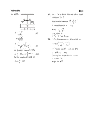 Oscillations 149
28. (0.37)
M
m m
L/2
L/2
L – X – L
1
1
=
2 1
C
f
p
...(i)
2
1 3
2
C
ML
=
2
2
1
2
3 2
C
f
M M
L
=
p æ ö
+
ç ÷
è ø
...(ii)
As frequency reduces by 80%
 f2 = 0.8 f1 Þ
2
1
0.8
f
f
= ...(iii)
Solving equations(i), (ii) & (iii)
m
Ratio = 0.37
M
29. (0.1) As we know, Time-period of simple
pendulum, T µ l
differentiating both side,
T 1
T 2
D D
=
l
l
Q change in length Dl = r1 – r2
4 1 2
r r
1
5 10
2 1
- -
´ =
r1 – r2 = 10 × 10–4
10–3 m =10–1 cm= 0.1cm
30. ( 4 2 ) Displacement, x = 4(cos pt + sin pt)
sin cos
2 4
2 2
p p
æ ö
= ´ +
ç ÷
è ø
t t
4 2(sin cos45 cos sin 45 )
= p ° + p °
t t
4 2 sin( 45 )
= p + °
x t
On comparing it with standard equation
x = A sin(wt + f)
we get 4 2
=
A
 